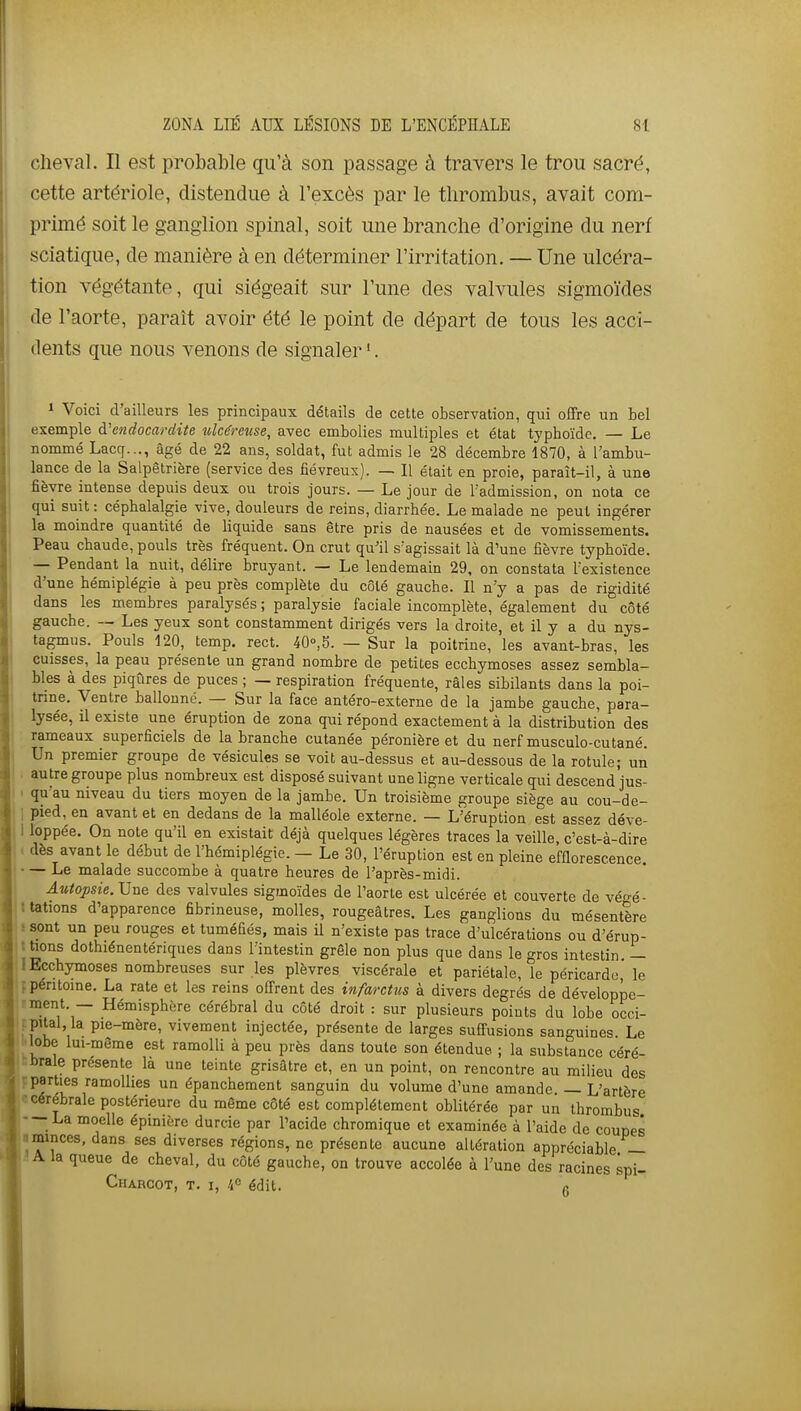 cheval. Il est probable qu'à son passage à travers le trou sacré, cette artériole, distendue à l'excès par le tlirombus, avait com- primé soit le ganglion spinal, soit une branche d'origine du nerf sciatique, de manière à en déterminer l'irritation. — Une ulcéra- tion végétante, qui siégeait sur l'une des valvules sigmoïdes de l'aorte, paraît avoir été le point de départ de tous les acci- dents que nous venons de signaler '. 1 Voici d'ailleurs les principaux détails de cette observation, qui offre un bel exemple à'endocardite ulcéreuse, avec embolies multiples et état typhoïde. — Le nommé Lacq..., âgé de 22 ans, soldat, fut admis le 28 décembre 1870, à l'ambu- lance de la Salpêtrière (service des fiévreux). — Il était en proie, paraît-il, à une fièvre intense depuis deux ou trois jours. — Le jour de l admission, on nota ce qui suit : céphalalgie vive, douleurs de reins, diarrhée. Le malade ne peut ingérer la moindre quantité de liquide sans être pris de nausées et de vomissements. Peau chaude, pouls très fréquent. On crut qu'il s'agissait là d'une fièvre typhoïde. — Pendant la nuit, délire bruyant. — Le lendemain 29, on constata l'existence d'une hémiplégie à peu près complète du côté gauche. Il n'y a pas de rigidité dans les membres paralysés ; paralysie faciale incomplète, également du côté gauche. — Les yeux sont constamment dirigés vers la droite, et il y a du nys- tagmus. Pouls 120, temp. rect. 40°,5. — Sur la poitrine, les avant-bras, les cuisses, la peau présente un grand nombre de petites ecchymoses assez sembla- bles à des piqûres de puces ; — respiration fréquente, râles sibilants dans la poi- trine. Ventre ballonné. — Sur la face antéro-externe de la jambe gauche, para- lysée, il existe une éruption de zona qui répond exactement à la distribution des rameaux superficiels de la branche cutanée péronière et du nerf musculo-cutané. Un premier groupe de vésicules se voit au-dessus et au-dessous de la rotule; un . autre groupe plus nombreux est disposé suivant une ligne verticale qui descend jus- . qu'au niveau du tiers moyen de la jambe. Un troisième groupe siège au cou-de- ] pied, en avant et en dedans de la malléole externe. — L'éruption est assez déve- I loppée. On note qu'il en existait déjà quelques légères traces la veille, c'est-à-dire dès avant le début de l'hémiplégie. — Le 30, l'éruption est en pleine efflorescence. — Le malade succombe à quatre heures de l'après-midi. Autopsie.Vu& des valvules sigmoïdes de l'aorte est ulcérée et couverte de vé-é- tations d'apparence fibrineuse, molles, rougeâtres. Les ganglions du mésentère sont un peu rouges et tuméfiés, mais il n'existe pas trace d'ulcérations ou d'érup- tions dothiénentériques dans l'intestin grêle non plus que dans le gros intestin — Ecchymoses nombreuses sur les plèvres viscérale et pariétale, le péricarde, le péntome. La rate et les reins offrent des infarctus à divers degrés de développe- ment. — Hémisphère cérébral du côté droit : sur plusieurs points du lobe occi- pital la pie-mère, vivement injectée, présente de larges suffusions sanguines. Le lobe lui-même est ramolli à peu près dans toute son étendue ; la substance céré- brale présente là une teinte grisâtre et, en un point, on rencontre au milieu des parties ramollies un épanchement sanguin du volume d'une amande. — L'artère cérébrale postérieure du même côté est complètement oblitérée par un thrombus La moelle épinière durcie par l'acide chromique et examinée à l'aide de coupes minces, dans ses diverses régions, ne présente aucune altération appréciable — A la queue de cheval, du côté gauche, on trouve accolée à l'une des racines spi- Charcot, t. I, /i édit. g