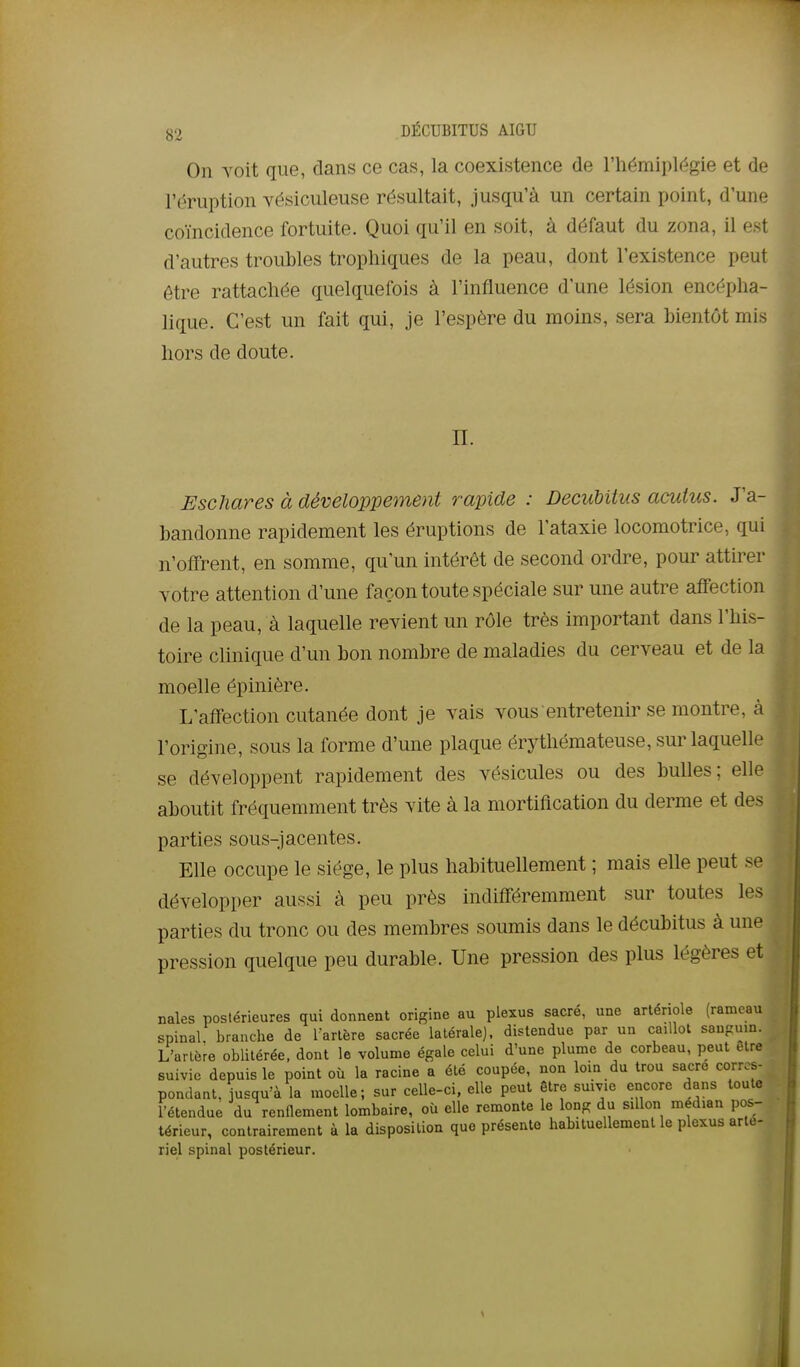 On voit que, dans ce cas, la coexistence de l'iiémiplf^gie et de l'éruption vésiculeuse résultait, jusqu'à un certain point, d'une coïncidence fortuite. Quoi qu'il en soit, à défaut du zona, il est d'autres troubles tropliiques de la peau, dont l'existence peut être rattachée quelquefois à l'influence d'une lésion encépha- lique. C'est un fait qui, je l'espère du moins, sera bientôt mis hors de doute. n. Eschares à développement rapide : DecuUius acuius. J'a- bandonne rapidement les éruptions de l'ataxie locomotrice, qui n'offrent, en somme, qu'un intérêt de second ordre, pour attirer votre attention d'une façon toute spéciale sur une autre affection de la peau, à laquelle revient un rôle très important dans l'his- toire clinique d'un bon nombre de maladies du cerveau et de la moelle épinière. L'affection cutanée dont je vais vous entretenir se montre, à l'origine, sous la forme d'une plaque érythémateuse, sur laquelle se développent rapidement des vésicules ou des bulles; elle aboutit fréquemment très vite à la mortification du derme et des parties sous-jacentes. Elle occupe le siège, le plus habituellement ; mais elle peut se développer aussi à peu près indifféremment sur toutes les parties du tronc ou des membres soumis dans le décubitus à une pression quelque peu durable. Une pression des plus légères et nales postérieures qui donnent origine au plexus sacré, une artériole (rameau spinal branche de Tarière sacrée latérale], distendue par un caillot sanpuin. L'artère oblitérée, dont le volume égale celui d'une plume de corbeau, peut être suivie depuis le point où la racine a été coupée, non loin du trou sacre corres- pondant, jusqu'à la moelle; sur celle-ci, elle peut être suivie encore dans toute rétendue du renflement lombaire, où elle remonte le long du sillon médian pos- térieur, contrairement à la disposition que présente habituellement le plexus arle- riel spinal postérieur.