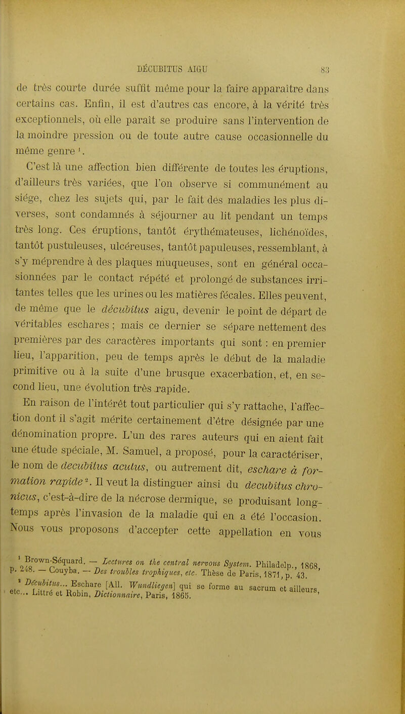 DÉCUBITUS AIGU 8;) de très courte durée suffit même pour la faire apparaître dans certains cas. Enfin, il est d'autres cas encore, à la vérité très exceptionnels, où elle paraît se produire sans l'intervention de la moindre pression ou de toute autre cause occasionnelle du môme genre '. C'est là une affection bien différente de toutes les éruptions, d'ailleurs très variées, que l'on observe si communément au siège, chez les sujets qui, par le fait dés maladies les plus di- verses, sont condamnés à séjourner au lit pendant un temps très long. Ces éruptions, tantôt érythémateuses, lichénoïdes, tantôt pustuleuses, ulcéreuses, tantôtpapuleuses, ressemblant, à s'y méprendre à des plaques niuqueuses, sont en général occa- sionnées par le contact répété et prolongé de substances irri- tantes telles que les urines ou les matières fécales. Elles peuvent, de même que le décuUtus aigu, devenir le point de départ de véritables eschares ; mais ce dernier se sépare nettement des premières par des caractères importants qui sont : en premier lieu, l'apparition, peu de temps après le début de la maladie primitive ou à la suite d'une brusque exacerbation, et, en se- cond lieu, une évolution très rapide. En raison de l'intérêt tout particulier qui s'y rattache, l'affec- tion dont il s'agit mérite certainement d'être désignée par une dénomination propre. L'un des rares auteurs qui en aient fait une étude spéciale, M. Samuel, a proposé, pour la caractériser, le nom de decuMlus acutus, ou autrement dit, eschare à for- mation rav%ae\ Il veut la distinguer ainsi du decuUtus chro- niciis, c'est-à-dire de la nécrose dermique, se produisant long- temps après l'invasion de la maladie qui en a été l'occasion. Nous vous proposons d'accepter cette appellation en vous ' Brown-Séquard. — Lectures on tàe central nervous System. Philadelp 1868 p. 2/18. — Couyba. — Des troubles trophiqiies, etc. Thèse de Paris, 1871, p.''43, ' . elc ^f^!!'f ;-u^v^''„^f^'^- ^'^^^'9'^] se forme au sacrum It ailleurs ' eic... Litlré et Robin, Dictionnaire, Paris, 1865. «'cuis,