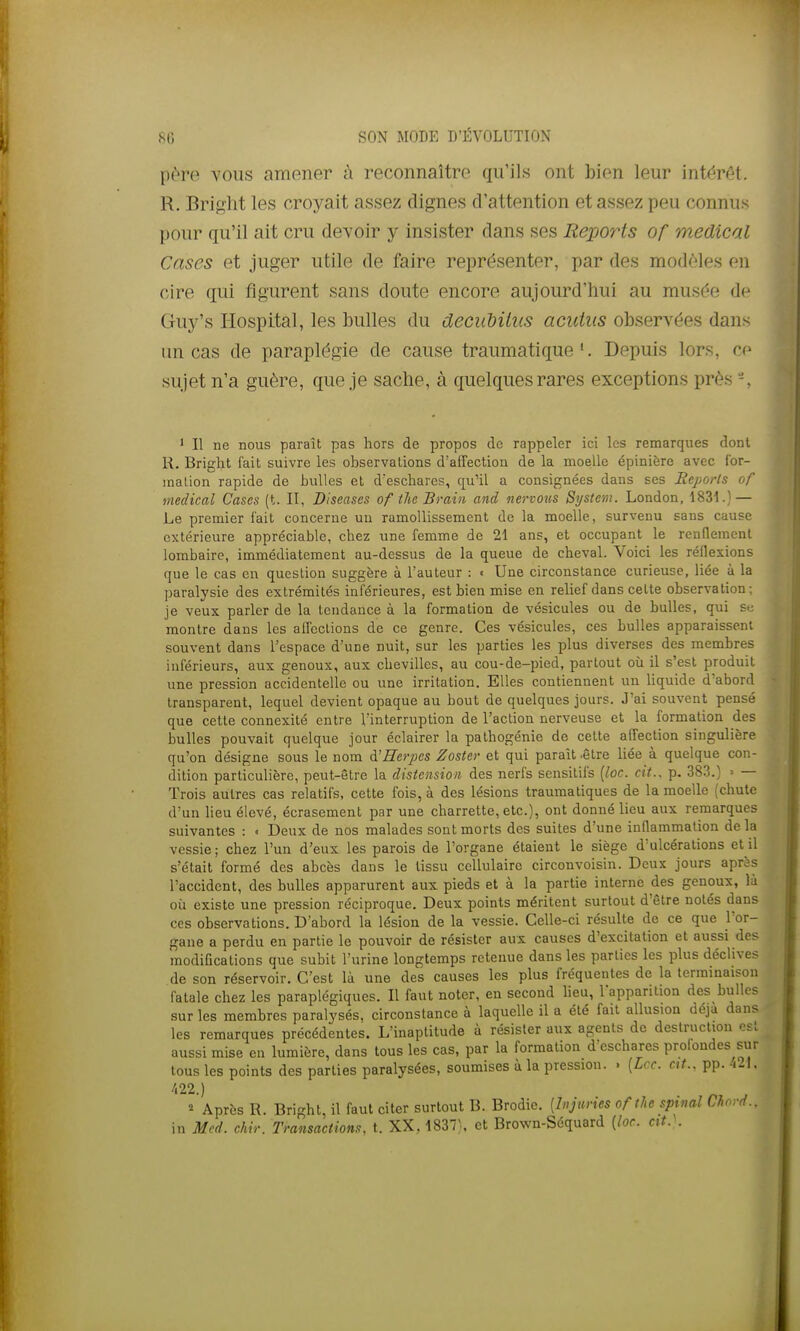 père vous amener à reconnaître qu'ils ont bien leur intérêt. R. Briglit les croyait assez dignes d'attention et assez peu connus pour qu'il ait cru devoir y insister dans ses Reports of médical Cases et juger utile de faire représenter, par des modèles en cire qui figurent sans doute encore aujourd'hui au musée de Guy's liospital, les bulles du decuMius acutiis observées dans un cas de paraplégie de cause traumatique '. Depuis lors, ce sujet n'a guère, que je sache, à quelques rares exceptions près - , ' Il ne nous paraît pas hors de propos de rappeler ici les remarques dont R. Bright fait suivre les observations d'affection de la moelle épinière avec for- mation rapide de bulles et d'eschares, qu'il a consignées dans ses Reports of médical Cases (t. II, Diseases of the Brain and nei-votis System. London, 1831.) — Le premier fait concerne un ramollissement de la moelle, survenu sans cause extérieure appréciable, chez une femme de 21 ans, et occupant le rendement lombaire, immédiatement au-dessus de la queue de cheval. Voici les réflexions que le cas en question suggère à l'auteur : « Une circonstance curieuse, liée à la paralysie des extrémités inférieures, est bien mise en relief dans celte observation; je veux parler de la tendance à la formation de vésicules ou de bulles, qui sc montre dans les affections de ce genre. Ces vésicules, ces bulles apparaissent souvent dans l'espace d'une nuit, sur les parties les plus diverses des membres inférieurs, aux genoux, aux chevilles, au cou-de-pied, partout où il s'est produit une pression accidentelle ou une irritation. Elles contiennent un liquide d'abord transparent, lequel devient opaque au bout de quelques Jours. J'ai souvent pensé que cette connexité entre l'interruption de l'action nerveuse et la formation des bulles pouvait quelque jour éclairer la pathogénie de cette affection singulière qu'on désigne sous le nom à'Herpes Zoster et qui paraît .être liée à quelque con- dition particulière, peut-être la distension des nerfs sensitils {loc. cit.. p. 383.) > — Trois autres cas relatifs, cette fois, à des lésions traumaliques de la moelle (chute d'un lieu élevé, écrasement par une charrette, etc.), ont donné lieu aux remarques suivantes : « Deux de nos malades sont morts des suites d'une inflammation de la vessie; chez l'un d'eux les parois de l'organe étaient le siège d'ulcérations et il s'était formé des abcès dans le tissu cellulaire circonvoisin. Deux jours après l'accident, des bulles apparurent aux pieds et à la partie interne des genoux, là où existe une pression réciproque. Deux points méritent surtout d'être notés dans ces observations. D'abord la lésion de la vessie. Celle-ci résulte de ce que l'or- gane a perdu en partie le pouvoir de résister aux causes d'excitation et aussi des modifications que subit l'urine longtemps retenue dans les parties les plus déclives de son réservoir. C'est là une des causes les plus fréquentes de la terminaison fatale chez les paraplégiques. Il faut noter, en second lieu, l'apparition des bulles sur les membres paralysés, circonstance à laquelle il a été fait allusion déjà dans les remarques précédentes. L'inaptitude à résister aux agents de destruction est aussi mise en lumière, dans tous les cas, par la formation d'eschares profondes sur tous les points des parties paralysées, soumises à la pression. . {Lcc. cit.. pp. ■i2\, /i22.) » Après R. Bright, il faut citer surtout B. Brodic. [Injuries of tU spinal Chovd.. in Mcd. chir. Transactions, t. XX. 1837\ et Brown-Séquard [loc. cit.\