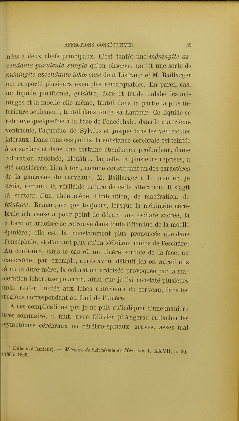 nées à deux chefs principaux. C'est tantôt une méningite as-- cendante purulente simple qu'on observe, tantôt une sorte de méningite ascendante ichoreuse dont Lisfranc et M. Baillarger ont rapporté plusieurs exemples remarquables. En pareil cas, un liquide puriforme, grisâtre, acre et fétide imbibe les mé- ninges et la moelle elle-même, tantôt dans la partie la plus in- férieure seulement, tantôt dans toute sa hauteur. Ce liquide se retrouve quelquefois à la base de l'encéphale, dans le quatrième ventricule, l'aqueduc de Sylvius et jusque dans les ventricules latéraux. Dans tous ces points, la substance cérébrale est teintée à sa surface et dans une certaine étendue en profondeur, d'une coloration ardoisée, bleuâtre, laquelle, à plusieurs reprises, a été considérée, bien à tort, comme constituant un des caractères de la gangrène du cerveau M. Baillarger a le premier, je crois, reconnu la véritable nature de cette altération. Il s'agit là surtout d'un phénomène d'imbibition, de macération, de teinture. Remarquez que toujours, lorsque la méningite céré- : brale ichoreuse a pour point de départ une eschare sacrée, la ' coloration ardoisée se retrouve dans toute l'étendue de la moelle ' épinière ; elle est, là, constamment plus prononcée que dans ; l'encéphale, et d'autant plus qu'on s'éloigne moins de l'eschare. .Au contraire, dans le cas où un ulcère sordide de la face, un I cancroïde, par exemple, après avoir détruit les os, aurait mis ; à nu la dure-mère, la coloration ardoisée provoquée par la ma- • cération ichoreuse pourrait, ainsi que je l'ai constaté plusieurs ifois, rester limitée aux lobes antérieurs du cerveau, dans les Irégions correspondant au fond de l'ulcère. A ces complications que je ne puis qu'indiquer d'une manière ttrès sommaire, il faut, avec Ollivier (d'Angers), rattacher les s symptômes cérébraux ou cérébro-spinaux graves, assez mal ' Dubois (d'Amiens). — Mémoire de l'Académie de Médecine, t. XXVII n fin