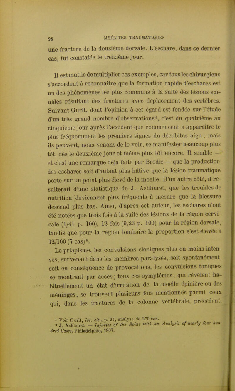 une fracture de la douzième dorsale. L'eschare, dans ce dernier cas, fut constatée le treizième jour. Il est inutile de multiplier ces exemples, car tous les chirurgiens s'accordent à reconnaître que ia formation rapide d'eschares est un des phénomènes les plus communs à la suite des lésions spi- nales résultant des fractures avec déplacement des vertèbres. Suivant Gurlt, dont l'opinion à cet égard est fondée sur l'étude d'un très grand nombre d'observations*, c'est du quatrième au cinquième jour après l'accident que commencent à apparaître le plus fréquemment les premiers signes du décubitus aigu ; mais ils peuvent, nous venons de le voir, se manifester beaucoup plus tôt, dès le deuxième jour et même plus tôt encore. Il semble — et c'est une remarque déjà faite par Brodie — que la production des eschares soit d'autant plus hâtive que la lésion traumatique porte sur un point plus élevé de la moelle. D'un autre côté, il ré- sulterait d'une statistique de J. Ashhurst, que les troubles de nutrition deviennent plus fréquents à mesure que la blessure descend plus bas. Ainsi, d'après cet auteur, les eschares n'ont été notées que trois fois à la suite des lésions de la région cervi- cale (1/41 p. 100), 12 fois (9,23 p. 100) pour la région dorsale, tandis que pour la région lombaire la proportion s'est élevée à 12/100 (1 cas)^ Le priapisme, les convulsions cloniques plus ou moins inten- ses, survenant dans les membres paralysés, soit spontanément, soit en conséquence de provocations, les convulsions toniques se montrant par accès ; tous ces symptômes, qui révèlent ha- bituellement un état d'irritation de la moelle épinière ou de.^ méninges, se trouvent plusieurs fois mentionnés parmi ceux qui, dans les fractures de la colonne vertébrale, précèdent, 1 Voir Gurlt, loc. cit., p. 94, analyse de 270 cas. , ^ » J. Ashhurst. - Injtmes of the Spine mth an Anahjsts of nearly four hm- drcd Cases. Philadelphie, 1867.