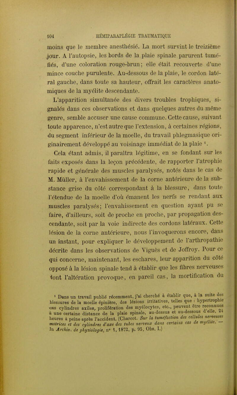 moins que le membre anesthésié. La mort survint le treizième jour. A l'autopsie, les bords de la plaie spinale parurent tumé- fiés, d'une coloration rouge-brun; elle était recouverte d'une mince couche purulente. Au-dessous de la plaie, le cordon laté- ral gauche, dans toute sa hauteur, offrait les caractères anato- miques de la myélite descendante. L'apparition simultanée des divers troubles trophiques, si- gnalés dans ces observations et dans quelques autres du même genre, semble accuser une cause commune. Cette cause, suivant toute apparence, n'est autre que l'extension, à certaines régions, du segment inférieur de la moelle, du travail phlegmasique ori- ginairement développé au voisinage immédiat de la plaie '. Cela étant admis, il paraîtra légitime, en se fondant sur les faits exposés dans la leçon précédente, de rapporter l'atrophie rapide et générale des muscles paralysés, notés dans le cas de M. Millier, à l'envahissement de la corne antérieure de la sub- stance grise du côté correspondant à la blessure, dans toute l'étendue de la moelle d'où émanent les nerfs se rendant aux muscles paralysés; l'envahissement en question ayant pu se faire, d'ailleurs, soit de proche en proche, par propagation des- cendante, soit par la voie indirecte des cordons latéraux. Cette lésion de la corne antérieure, nous l'invoquerons encore, dans un instant, pour expliquer le développement de l'arthropathie décrite dans les observations de Viguès et de Joflroy. Pour ce qui concerne, maintenant, les eschares, leur apparition du côté opposé à la lésion spinale tend à établir que les fibres nerveuses lont l'altération provoque, en pareil cas, la mortification du • Dans un travail publié récemment, j'ai cherché à établir que, à la suite des blessures de la moelle épinière, des lésions irritatives, telles que : hypertrophie «es cylindres axiles, prolifération des myélocytes, etc., peuvent être reconnues à une certaine distance de la plaie spinale, au-dessus et au-dessous d eUe. U heures à peine après l'accident. (Charcot. Sur la tuméfaction des cellules nerveuses^ motrices et des cylindres d'axe des tubes nerveux dans certains cas de my6Me. In Archiv. de physiologie, n» \, 1872, p. 95, Obs. I.)