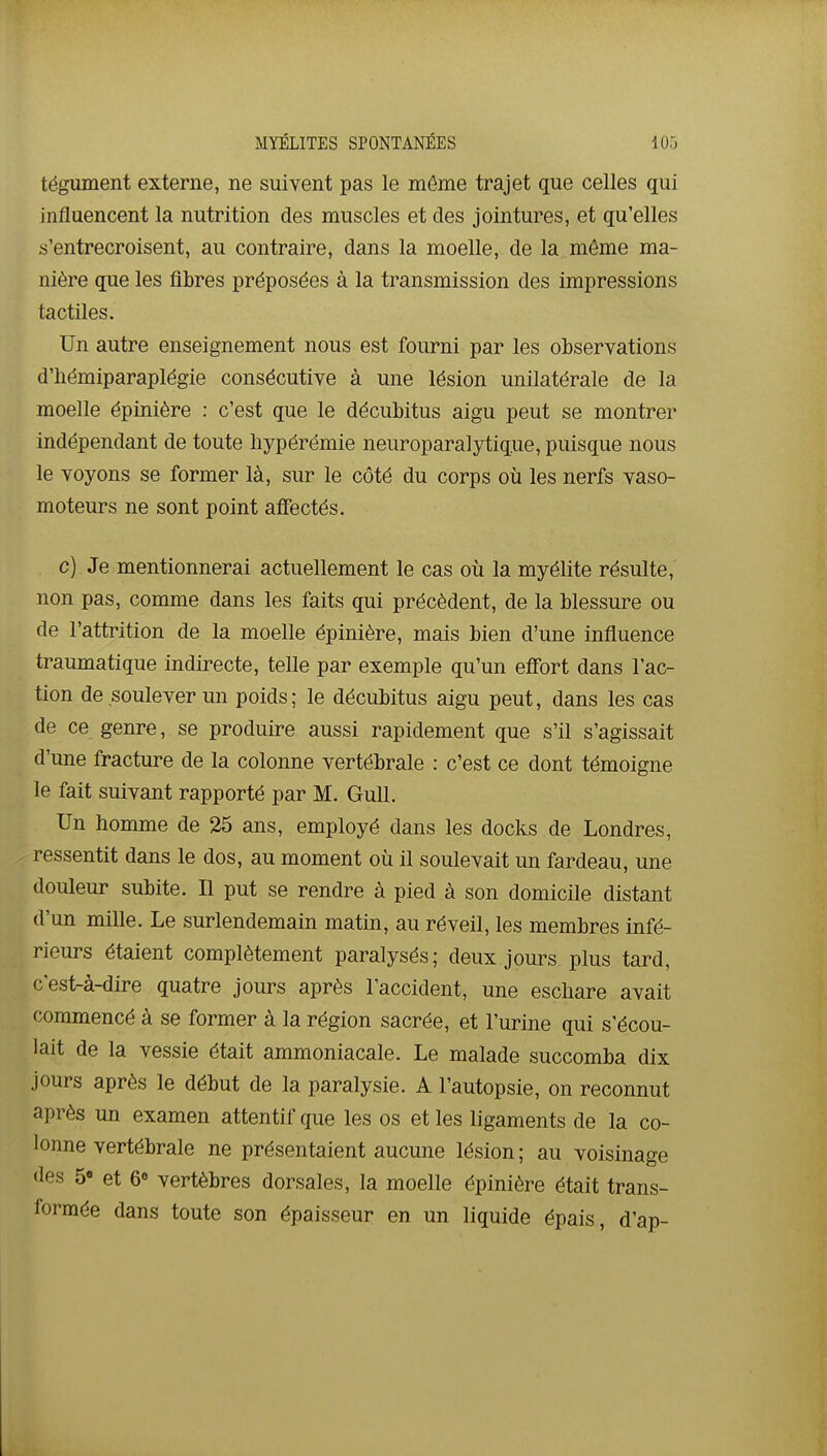 MYÉLITES SPONTANÉES lOô tégument externe, ne suivent pas le même trajet que celles qui influencent la nutrition des muscles et des jointures, et qu'elles s'entrecroisent, au contraire, dans la moelle, de la même ma- nière que les fibres préposées à la transmission des impressions tactiles. Un autre enseignement nous est fourni par les observations d'hémiparaplégie consécutive à une lésion unilatérale de la moelle épinière : c'est que le décubitus aigu peut se montrer indépendant de toute hypérémie neuroparalytiq.ue, puisque nous le voyons se former là, sur le côté du corps où les nerfs vaso- moteurs ne sont point affectés. c) Je mentionnerai actuellement le cas où la myélite résulte, non pas, comme dans les faits qui précèdent, de la blessure ou de l'attrition de la moelle épinière, mais bien d'une influence traumatique indirecte, telle par exemple qu'un effort dans l'ac- tion de soulever un poids; le décubitus aigu peut, dans les cas de ce genre, se produire aussi rapidement que s'il s'agissait d'une fracture de la colonne vertébrale : c'est ce dont témoigne le fait suivant rapporté par M. Gull. Un homme de 25 ans, employé dans les docks de Londres, ressentit dans le dos, au moment où il soulevait un fardeau, une douleur subite. Il put se rendre à pied à son domicile distant d'un mille. Le surlendemain matin, au réveil, les membres infé- rieurs étaient complètement paralysés; deux jours plus tard, c'est-à-dire quatre jours après l'accident, une escbare avait commencé à se former à la région sacrée, et l'urine qui s'écou- lait de la vessie était ammoniacale. Le malade succomba dix jours après le début de la paralysie. A l'autopsie, on reconnut après un examen attentif que les os et les ligaments de la co- lonne vertébrale ne présentaient aucune lésion ; au voisinage des 5<» et 6 vertèbres dorsales, la moelle épinière était trans- formée dans toute son épaisseur en un liquide épais, d'ap-