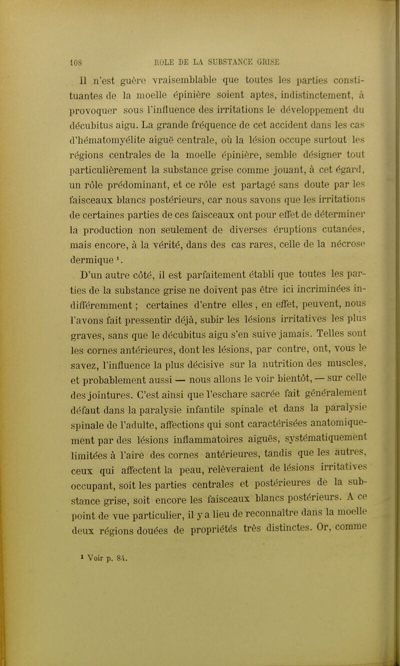 Il n'est guère vraisemblable que toutes les parties consti- tuantes de la moelle épinière soient aptes, indistinctement, à provoquer sous Tinfluence des irritations le développement du décubitus aigu. La grande fréquence de cet accident dans les cas d'hématomyélite aiguë centrale, où la lésion occupe surtout les régions centrales de la moelle épinière, semble désigner tout particulièrement la substance grise comme jouant, à cet égard, un rôle prédominant, et ce rôle est partagé sans doute par les faisceaux blancs postérieurs, car nous savons que les irritations de certaines parties de ces faisceaux ont pour effet de déterminei- la production non seulement de diverses éruptions cutanées, mais encore, à la vérité, dans des cas rares, celle de la nécrose dermique *. D'un autre côté, il est parfaitement établi que toutes les par- ties de la substance grise ne doivent pas être ici incriminées in- différemment ; certaines d'entre elles , en effet, peuvent, nous l'avons fait pressentir déjà, subir les lésions irritatives les plus graves, sans que le décUbitus aigu s'en suive jamais. Telles sont les cornes antérieures, dont les lésions, par contre, ont, vous le savez, l'influence la plus décisive sur la nutrition des muscles, et probablement aussi — nous allons le voir bientôt, — sur celle des jointures. C'est ainsi queVescliare sacrée fait généralement défaut dans la paralysie infantile spinale et dans la paralysie spinale de l'adulte, affections qui sont caractérisées anatomique- ment par des lésions inflammatoires aiguës, systématiquement limitées à l'aire des cornes antérieures, tandis que les autres, ceux qui affectent la peau, relèveraient de lésions irritatives occupant, soit les parties centrales et postérieures de la sub- stance grise, soit encore les faisceaux blancs postérieurs. A ce point de vue particulier, il y a lieu de reconnaître dans la moelle deux régions douées de propriétés très distinctes. Or, comme » Voir p. 8/1.