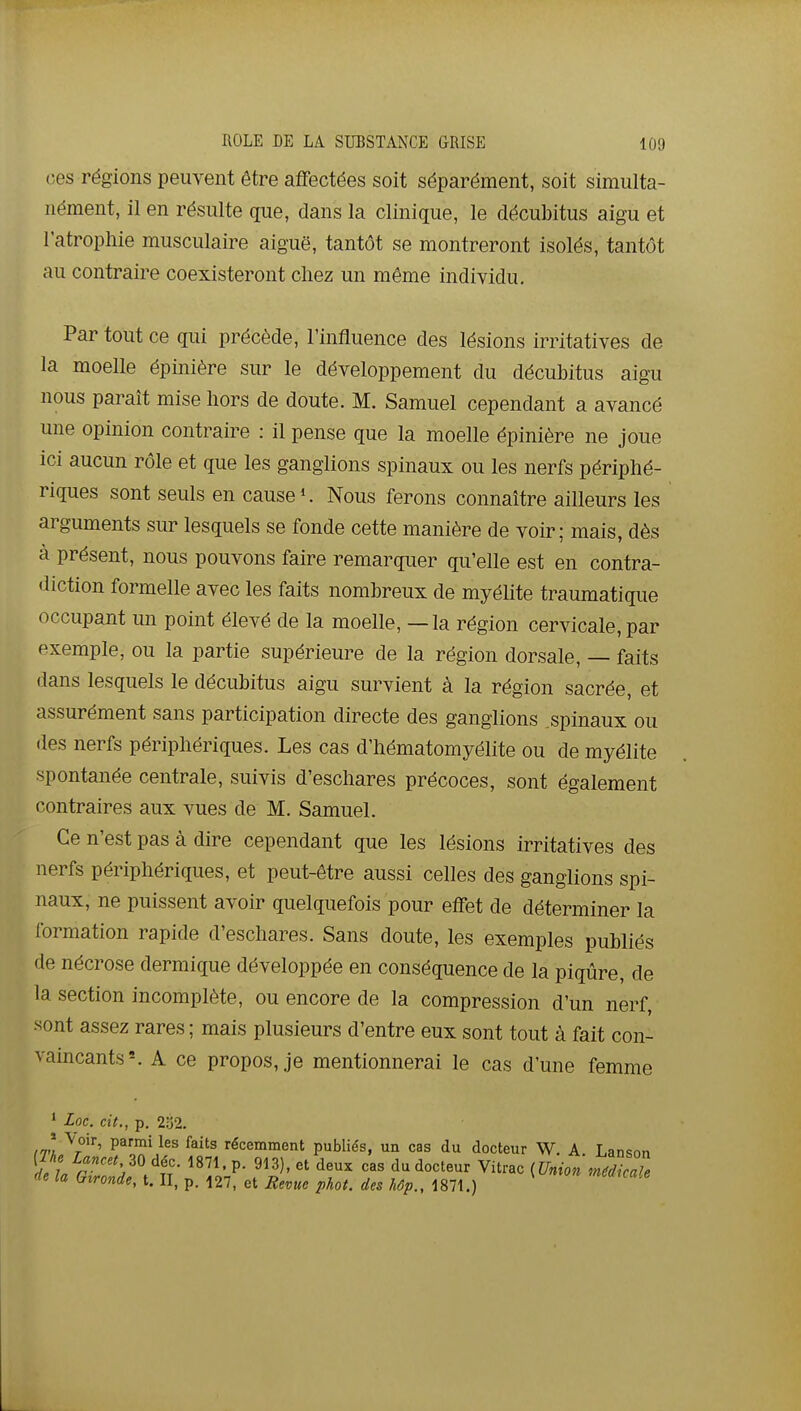 ces régions peuvent être affectées soit séparément, soit simulta- nément, il en résulte que, dans la clinique, le décubitus aigu et l'atrophie musculaire aiguë, tantôt se montreront isolés, tantôt au contraire coexisteront chez un même individu. Par tout ce qui précède, l'influence des lésions irritatives de la moelle épinière sur le développement du décubitus aigu nous paraît mise hors de doute. M. Samuel cependant a avancé une opinion contraire : il pense que la moelle épinière ne joue ici aucun rôle et que les ganglions spinaux ou les nerfs périphé- riques sont seuls en cause*. Nous ferons connaître ailleurs les arguments sur lesquels se fonde cette manière de voir; mais, dès à présent, nous pouvons faire remarquer qu'elle est en contra- diction formelle avec les faits nombreux de myélite traumatique occupant un point élevé de la moelle, — la région cervicale, par exemple, ou la partie supérieure de la région dorsale, — faits dans lesquels le décubitus aigu survient à la région sacrée, et assurément sans participation directe des ganglions spinaux ou (les nerfs périphériques. Les cas d'hématomyélite ou de myélite spontanée centrale, suivis d'eschares précoces, sont également contraires aux vues de M. Samuel. Ce n'est pas à dire cependant que les lésions irritatives des nerfs périphériques, et peut-être aussi celles des ganglions spi- naux, ne puissent avoir quelquefois pour effet de déterminer la formation rapide d'eschares. Sans doute, les exemples publiés de nécrose dermique développée en conséquence de la piqûre, de la section incomplète, ou encore de la compression d'un nerf, sont assez rares ; mais plusieurs d'entre eux sont tout à fait con- vaincants'. A ce propos, je mentionnerai le cas d'une femme * Loc. cit., p. 2:32. /t! X^''' P^™^ ^^^'^ récemment publiés, un cas du docteur W. A Lansnn ï l rVV^'.-P- '^«^ ^'^^«^ Vitrac {Union médicale de la (nronde, t. II, p. 127, et Eevue phoL des hÔp., 1871.)