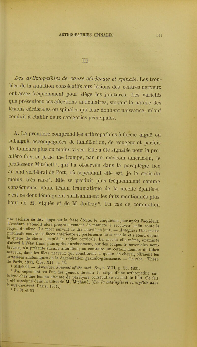 m. Des arthropaihies de cause cérébrale et spinale. Les trou- bles de la nutrition consécutifs aux lésions des centres nerveux ont assez fréquemment pour siège les jointures. Les variétés que présentent ces affections articulaires, suivant la nature des lésions cérébrales ou spinales qui leur donnent naissance, m'ont conduit à établir deux catégories principales. A. La première comprend les artliropathies à forme aiguë ou subaiguë, accompagnées de tuméfaction, de rougeur et parfois de douleurs plus ou moins vives. Elle a été signalée pour la pre- mière fois, si je ne me trompe, par un médecin américain, le professeur Mitcbell S qui l'a observée dans la paraplégie liée au mal vertébral de Pott, où cependant elle est, je le crois du moins, très rare-. Elle se produit plus fréquemment comme conséquence d'une lésion traumatique de la moelle épinière, c'est ce dont témoignent suffisamment les faits mentionnés plus haut de M. Viguès et de M. Joffroy^. Un cas de commotion une eschare se développa sur la fesse droite, le cincpiième jour après l'accident. L eschare s'étendit alors progressivement de manière à recouvrir enfin toute la région du siège. La mort survint le dix-neuvième jour. — Autopsie : Une masse purulente couvre les faces antérieure et postérieure de la moelle et s'étend depuis la queue de cheval jusqu'à la région cervicale. La moelle elle-même, examinée d ahord à l'état frais, puis après durcissement, sur des coupes transversales nom- hreuses, n'a présenté aucune altération; au contraire, un certain nombre de tubes nerveux, dans les filets nerveux qui constituent Ja queue de cheval, offraient les caractères anatomiques de la dégénération granulo-graisseuse. — Couvba • Thèse de Paris, 1871. Obs. XII, p. 53. » Mitchell. — American Journal ofthe med. Se, t. VIII, p. 55, 1831. * J'ai cependant vu l'un des genoux devenir le siège d'une àrthropathie su- haiguë chez une femme atteinte de paralysie consécutive au mal de Pott. Ce fait a été consigné dans la thèse de M. Michaud. [Sur la méningite et la myélite dans le mal vertébral. Paris, 1871 ) ' P. 91 et 92.