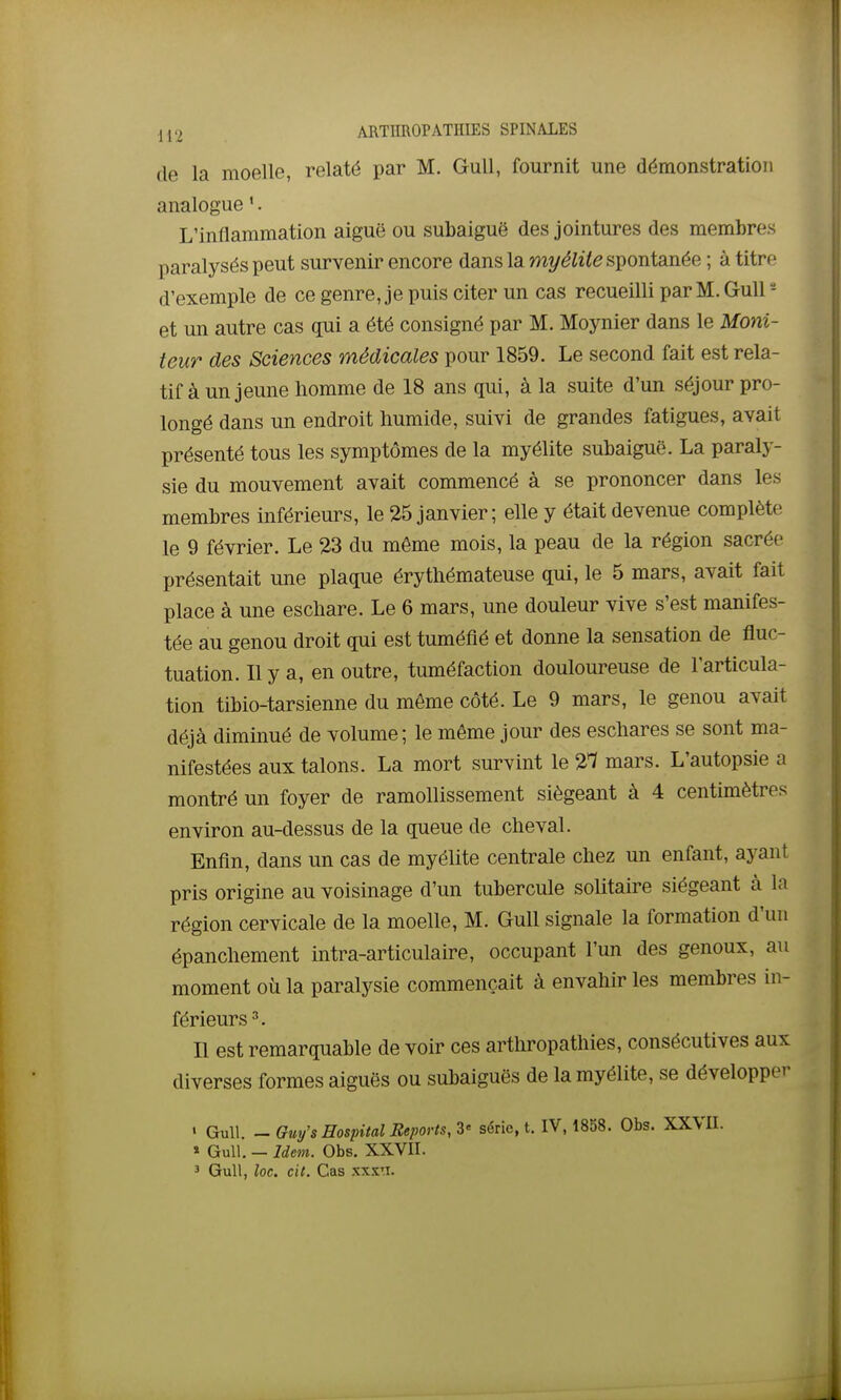 de la moelle, relaté par M. GuU, fournit une démonstration analogue '. L'inflammation aiguë ou subaiguë des jointures des membres paralysés peut survenir encore dans la myélite spontanée ; à titre d'exemple de ce genre, je puis citer un cas recueilli par M. Gull - et im autre cas qui a été consigné par M. Moynier dans le M07Vi- teur des Sciences médicales pour 1859. Le second fait est rela- tif à un jeune homme de 18 ans qui, à la suite d'un séjour pro- longé dans un endroit humide, suivi de grandes fatigues, avait présenté tous les symptômes de la myélite subaiguë. La paraly- sie du mouvement avait commencé à se prononcer dans les membres inférieurs, le 25 janvier; elle y était devenue complète le 9 février. Le 23 du même mois, la peau de la région sacrée présentait une plaque érythémateuse qui, le 5 mars, avait fait place à une eschare. Le 6 mars, une douleur vive s'est manifes- tée au genou droit qui est tuméfié et donne la sensation de fluc- tuation. Il y a, en outre, tuméfaction douloureuse de l'articula- tion tibio-tarsienne du même côté. Le 9 mars, le genou avait déjà diminué de volume; le même jour des eschares se sont ma- nifestées aux talons. La mort survint le 2*7 mars. L'autopsie a montré un foyer de ramollissement siégeant à 4 centimètres environ au-dessus de la queue de cheval. Enfin, dans un cas de myélite centrale chez un enfant, ayant pris origine au voisinage d'un tubercule solitaire siégeant à la région cervicale de la moelle, M. Gull signale la formation d'un épanchement intra-articulaire, occupant l'un des genoux, au moment où la paralysie commençait à envahir les membres in- férieurs 3, Il est remarquable de voir ces arthropathies, consécutives aux diverses formes aiguës ou subaiguës de la myélite, se développer • Gull. ^ Gm/s Hospital Reports, Z' série, t. IV, 1858. Obs. XXVII. « Gull. — Idem. Obs. XXVII. 5 GuU, loc. cil. Cas xxxti.