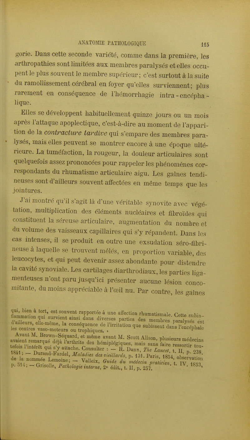 gorie. Dans cette seconde variété, comme dans la première, les artliropathies sont limitées aux membres paralysés et elles occu- pent le plus souvent le membre supérieur; c'est surtout à la suite ■ du ramollissement cérébral en foyer qu'elles surviennent; plus rarement en conséquence de l'hémorrhagie intra - encépha- lique. Elles se développent habituellement quinze jours ou un mois après l'attaque apoplectique, c'est-à-dire au moment de l'appari- tion de la contracture tardive qui s'empare des membres para- lysés, mais elles peuvent se montrer encore à une époque ulté- rieure. La tuméfaction, la rougeur, la douleur articulaires sont quelquefois assez prononcées pour rappeler les phénomènes cor- respondants du rhumatisme articulaire aigu. Les gaines tendi- neuses sont d'ailleurs souvent affectées en même temps que les Jointures. J'ai montré qu'il s'agit là d'une véritable synovite avec végé- tation, multiplication des éléments nucléaires et fibroïdes qui constituent la séreuse articulaire, augmentation du nombre et du volume des vaisseaux capillaires qui s'y répandent. Dans les cas intenses, il se produit en outre une exsudation séro-fibri- neuse à laquelle se trouvent mêlés, en proportion variable, des leucocytes, et qui peut devenir assez abondante pour distendre la cavité synoviale. Les cartilages diarthrodiaux, les parties liga- menteuses n'ont paru jusqu'ici présenter aucune lésion conco- mitante, du moins appréciable à l'œil nu. Par contre, les gaines qui, bien à tort, est souvent rapportée à une affection rhumatismfilp C.hc. c, t,- ammafon qui survient ainsi dans diverses parties des  pa lysÏTst 1 ailleurs, elle-même, la conséquence de l'irritation que subissent dans wlh'l les centres vaso-moteurs ou trophiques. . ''unissent dans 1 encéphale Avant M. Brown-Séquard, et même avant M. Scott Alison plusieurs mpM^.- avaien remarqué déjà Parthrite des hémiplégiques, mais sans ÊTesso^^r o?' tefois l'intérêt qui attache. Consulter /-il Dann, Tke LaTl t Tl p 2 8* 1841 - Durand-Fardel, Maladies des vieillards, p. 131. Paris 1854 ^hJr'J^ ' de la nommée Lemoine; - Valleix, Guide «'^^^^^^ p. 514; - Grisolle, Pathologie interne, 2» édit., t. II, p. 257. '