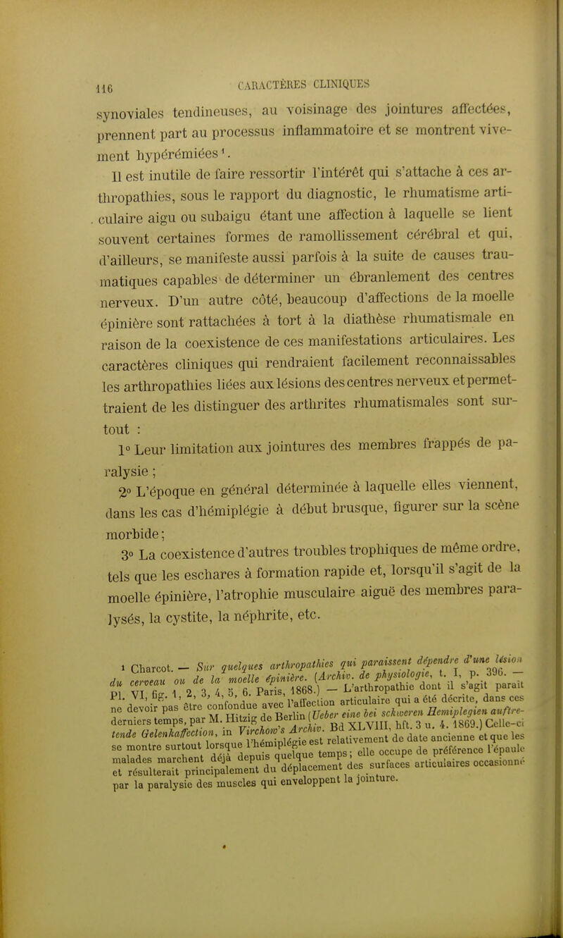 synoviales tendineuses, au voisinage des jointures affectées, prennent part au processus inflammatoire et se montrent vive- ment hypérémiées '. Il est inutile de faire ressortir l'intérêt qui s'attache à ces ar- thropatliies, sous le rapport du diagnostic, le rhumatisme arti- culaire aigu ou subaigu étant une affection à laquelle se lient souvent certaines formes de ramollissement cérébral et qui, d'ailleurs, se manifeste aussi parfois à la suite de causes trau- matiques capables de déterminer un ébranlement des centres nerveux. D'un autre côté, beaucoup d'affections de la moelle épinière sont rattachées à tort à la diathèse rhumatismale en raison de la coexistence de ces manifestations articulaires. Les caractères cliniques qui rendraient facilement reconnaissables les arthropathies liées aux lésions des centres nerveux et permet- traient de les distinguer des arthrites rhumatismales sont sur- tout : 1° Leur limitation aux jointures des membres frappés de pa- ralysie ; 2° L'époque en général déterminée à laquelle elles viennent, dans les cas d'hémiplégie à début brusque, figurer sur la scène morbide ; 30 La coexistence d'autres troubles trophiques de même ordre, tels que les eschares à formation rapide et, lorsqu'il s'agit de la moelle épinière, l'atrophie musculaire aiguë des membres para- lysés, la cystite, la néphrite, etc. > Charcot. - Sur quelques arthropathies qui paraissent dépendre d'une l^io. du cerveau ou de la moelle épinière. [Archw. de phjstologte, t. I, P- 3%- - du ce veau ou u, t _ L'arlhropalhie dont il s'agit parait Pl. VI, C{r. 1, 2, 3, 4 5 b. ^ticulaire qui a été décrite, dans ces ne devoir pas ^^^l^^^^^^^ll^^^^^ derniers temps, par M. tlitzig de oeriiu o ,, 4 1869 ) Celle-ci tende Gelenkafcction, in ^J-^-^^/^^^^^^^ se montre surtout lorsque l'^^^^^ fg^f ^'^^^^^^^^ ^ecupe de préférence Tépaulc malades marchent ^^J^^ ^^fP^'f^^'^^^^Xce^^^^^^^ articulaires occasionn.. et résulterait principalement du depiacemeui, uc» par la paralysie des muscles qui enveloppent la jointure.