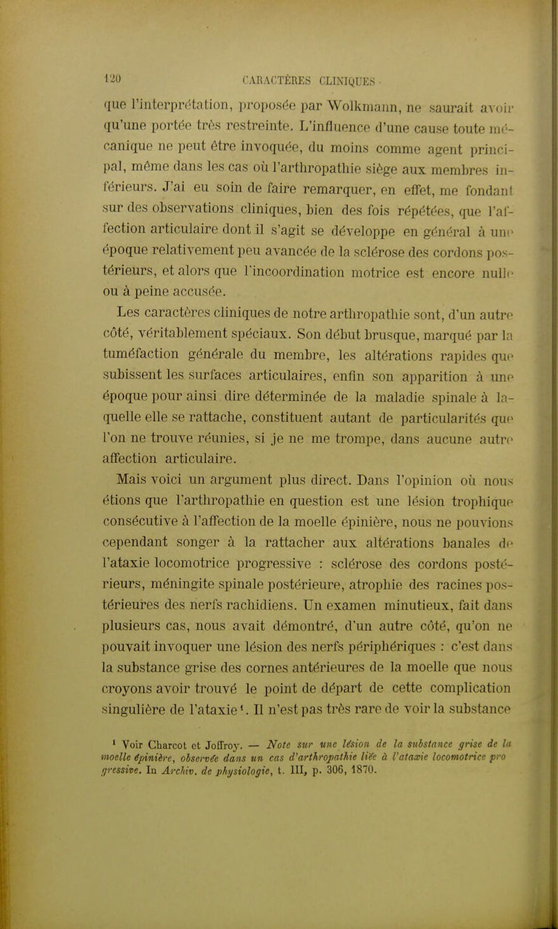 que l'interprétation, proposée par Wolkmann, ne saurait avoii- qu'une portée très restreinte. L'influence d'une cause toute hk-- canique ne peut être invoquée, du moins comme agent princi- pal, même dans les cas où l'arthropathie siège aux membres in- férieurs. J'ai eu soin de faire remarquer, en effet, me fondant sur des observations cliniques, bien des fois répétées, que l'af- fection articulaire dont il s'agit se développe en général à une époque relativement peu avancée de la sclérose des cordons pos- térieurs, et alors que Tincoordination motrice est encore nulle ou à peine accusée. Les caractères cliniques de notre artliropathie sont, d'un autre côté, véritablement spéciaux. Son début brusque, marqué par la tuméfaction générale du membre, les altérations rapides que subissent les surfaces articulaires, enfin son apparition à une époque pour ainsi dire déterminée de la maladie spinale à la- quelle elle se rattache, constituent autant de particularités que l'on ne trouve réunies, si je ne me trompe, dans aucune autn^ affection articulaire. Mais voici un argument plus direct. Dans l'opinion où nous étions que l'arthropathie en question est une lésion trophique consécutive à l'affection de la moelle épinière, nous ne pouvions cependant songer à la rattacher aux altérations banales di^ l'ataxie locomotrice progressive : sclérose des cordons posté- rieurs, méningite spinale postérieure, atrophie des racines pos- térieui*es des nerfs rachidiens. Un examen minutieux, fait dans plusieurs cas, nous avait démontré, d'un autre côté, qu'on ne pouvait invoquer une lésion des nerfs périphériques : c'est dans la substance grise des cornes antérieures de la moelle que nous croyons avoir trouvé le point de départ de cette complication singulière de l'ataxie *. Il n'est pas très rare de voir la substance ' Voir Charcot et Joffroy. — Note sur une lésion de la substance grise de la moelle épinière, observée dans un cas d'arthropathie liée à l'ataxie locomotrice pro ijressive. In Archiv. de physiologie, t. III, p. 306, 1870.