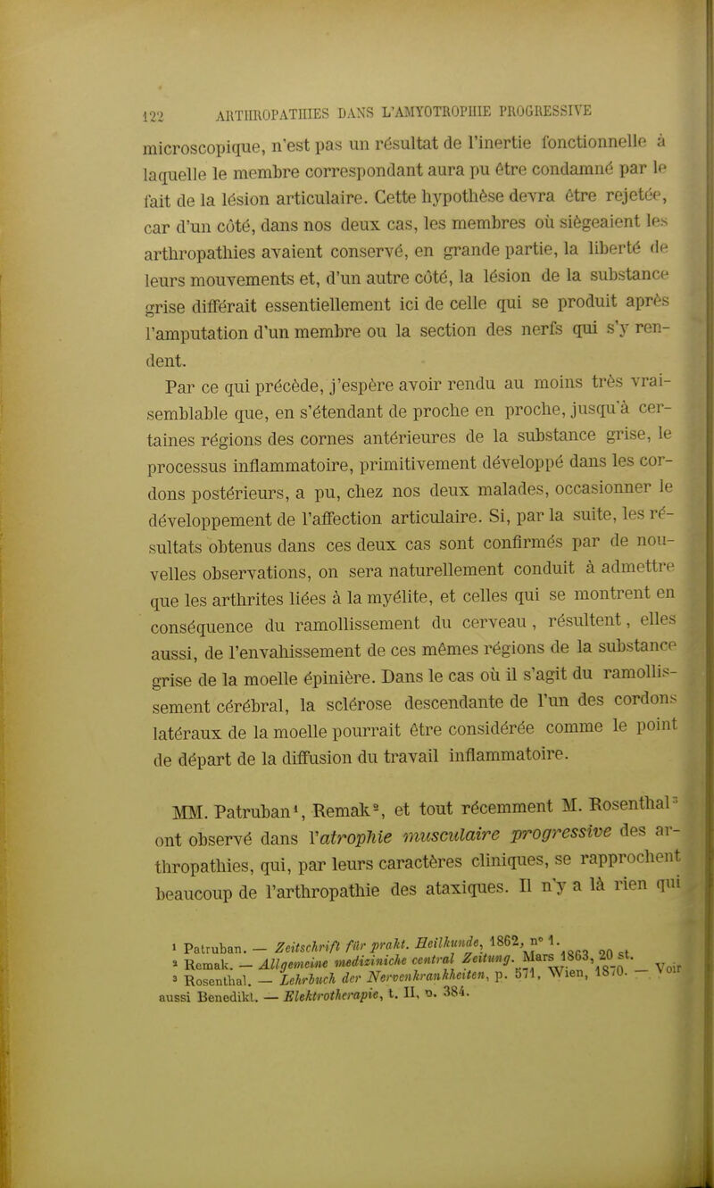 microscopique, n'est pas un résultat de l'inertie fonctionnelle à laquelle le membre correspondant aura pu être condamné par le fait de la lésion articulaire. Cette hypothèse devra être rejeté(% car d'un côté, dans nos deux cas, les membres où siégeaient les arthropathies avaient conservé, en grande partie, la liberté de leurs mouvements et, d'un autre côté, la lésion de la substance grise dififérait essentiellement ici de celle qui se produit après l'amputation d'un membre ou la section des nerfs qui s'y ren- dent. Par ce qui précède, j'espère avoir rendu au moins très vrai- semblable que, en s'étendant de proche en proche, jusqu'à cer- taines régions des cornes antérieures de la substance grise, le processus inflammatoire, primitivement développé dans les cor- dons postérieurs, a pu, chez nos deux malades, occasionner le développement de l'affection articulaire. Si, par la suite, les ré- sultats obtenus dans ces deux cas sont confirmés par de nou- velles observations, on sera naturellement conduit à admettre que les arthrites liées à la myélite, et celles qui se montrent en conséquence du ramollissement du cerveau, résultent, elles aussi, de l'envaliissement de ces mêmes régions de la substance grise de la moelle épinière. Dans le cas où il s'agit du ramollis- sement cérébral, la sclérose descendante de l'un des cordons latéraux de la moelle pourrait être considérée comme le point de départ de la diffusion du travail inflammatoire. MM. Patruban», Remak^ et tout récemment M. Rosenthal  ont observé dans Vatropliie musculaire progressive des ar- thropathies, qui, par leurs caractères cliniques, se rapprochent beaucoup de l'arthropathie des ataxiques. Il n'y a là rien qui » Patruban. - ZeitMft filr praht. EeilJamde mZ, ^ 1. 3 Rosenthal. - Lehriuch dcr Nervenh-anhherten, p. S;l. Wien, 18/0. - Voir aussi Benedikl. — Elektrothempie, t. II, 384.