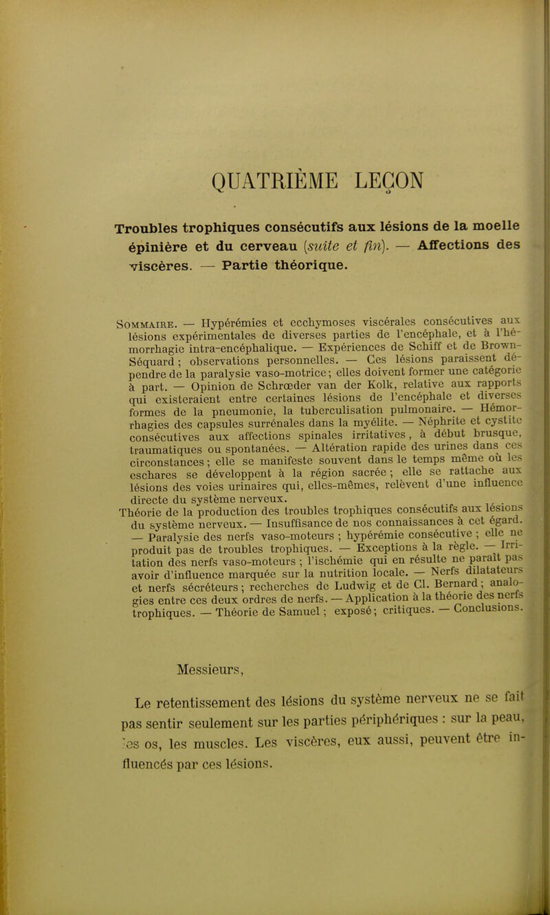 QUATRIÈME LEÇON Troubles trophiques consécutifs aux lésions de la moelle épinière et du cerveau [suite et fin). — Affections des viscères. — Partie théorique. Sommaire. — Hypérémies et ecchymoses viscérales consécutives aux lésions expérimentales de diverses parties de l'encéphale, et à l'iié- morrhagie intra-encéphalique. — Expériences de ScMff et de Brown- Séquard ; observations personnelles. — Ces lésions paraissent dé- pendre de la paralysie vaso-motrice ; elles doivent former une catégorie à part. — Opinion de Schroeder van der Kolk, relative aux rapports qui existeraient entre certaines lésions de l'encéphale et diverses formes de la pneumonie, la tuberculisation pulmonaire. — Hémor- rhagies des capsules surrénales dans la myélite. — Néphrite et cystite consécutives aux affections spinales irritatives, à début brusque, traumatiques ou spontanées. — Altération rapide des urines dans ces circonstances ; elle se manifeste souvent dans le temps même où les eschares se développent à la région sacrée; elle se rattache aux lésions des voies urinaires qui, elles-mêmes, relèvent d'une influence directe du système nerveux. . Théorie de la production des troubles trophiques consécutifs aux lésions du système nerveux. — Insuffisance de nos connaissances à cet égard. — Paralysie des nerfs vaso-moteurs ; hypérémie consécutive ; elle ne produit pas de troubles trophiques. — Exceptions à la règle. — Irri- tation des nerfs vaso-moteurs ; l'ischémie qui en résulte ne parait pas avoir d'influence marquée sur la nutrition locale. — Nerfs dilatateurs et nerfs sécréteurs ; recherches de Ludwig et de Cl. Bernard ; analo- gies entre ces deux ordres de nerfs. — Application à la théorie des nerls trophiques. — Théorie de Samuel ; exposé; critiques. — Conclusions. Messieurs, Le retentissement des lésions du système nerveux ne se fait pas sentir seulement sur les parties périphériques : sur la peau, •es os, les muscles. Les viscères, eux aussi, peuvent être in- fluencés par ces lésions.