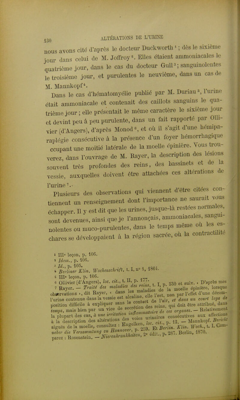 nous avons cité d'après le docteur Duckworth ^ ; dès le sixième jour dans celui de M. JofFroy-. Elles étaient ammoniacales le quatrième jour, dans le cas du docteur Gull ^ ; sanguinolentes le troisième jour, et purulentes le neuvième, dans un cas de M. Mannkopf*. Dans le cas d'hématomyélie publié par M. Duriau^ l'urine était ammoniacale et contenait des caillots sanguins le qua- trième jour ; elle présentait le même caractère le sixième jour et devint peu à peu purulente, dans un fait rapporté par Olli- vier (d'Angers), d'après Monod«, et où il s'agit d'une hémipa- raplégie consécutive à la présence d'un foyer hémorrhagique ccupantune moitié latérale de la moelle épinière. Vous trou- verez, dans l'ouvrage de M. Rayer, la description des lésions souvent très profondes des reins, des bassinets et de a vessie, auxquelles doivent être attachées ces altérations de l'urine''.- Plusieurs des observations qui viennent d'être citées con- tiennent un renseignement dont l'importance ne sam-ait vous échapper. Il y est dit que les urines, jusque-là restées normales, sont devenues, ainsi que je l'annonçais, ammoniacales, sangui- nolentes ou muco-purulentes, dans le temps même ou les e - chares se développaient à la région sacrée, où la contractdit. 1 111= leçon, p. 106. « Idem., p. 106. a Id., p. 105. T A Adrr ^ Berliner KUn. Wocheuschnft, 1.1, 1, 1864. 5 III leçon, p. 106. _ c OUivier (d'Angers), loc. cî<., t. U, p. u j. ^ D'après mes 7 Rayer. - Traité des J'''Zàies de la moelle épinière, lorsque observations dit Rayer, « dans par l'effet d'une décom- l'urine contenue dans la vessie est a'caiine eu , dans un couH laps de position difficile à expliquer sans le ^«^^«•l^J^J ' i doit être attribué, dans temps, mais bien par un vice de ^«^^^^'^^^^^^^^^^^ organes. - Relativement la plupart des cas, à une ^'•f^'^'^^f^^f^'^ ^r nalres consécutives aux alTecUons à la description des altérations des voies urmaire _ p,,„ia aiguës de \k moelle, consultez : Engenven^c. a^, P.^^_ Com- ueber die Versammlmg m ^«f'.P'/oe'édit P. 287. Berlin, 1870. parez : Rosenslein. - Nierenhranklmteu, 2» edit., p.