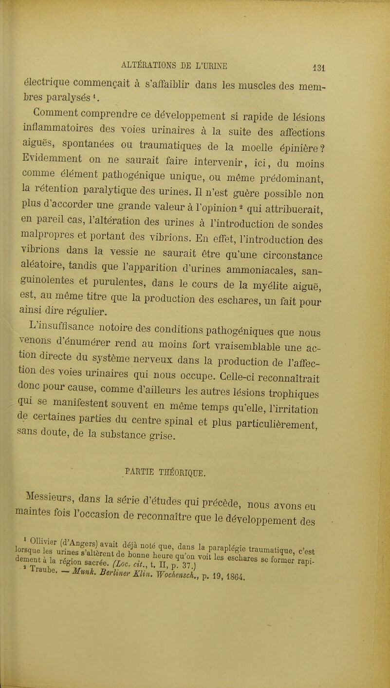 électrique commençait à s'affaiblir dans les muscles des mem- bres paralysés *, Comment comprendre ce développement si rapide de lésions inflammatoires des voies urinaires à la suite des affections aiguës, spontanées ou traumatiques de la moelle épinière? Evidemment on ne saurait faire intervenir, ici, du moins comme élément patliogénique unique, ou même prédominant, la rétention paralytique des urines. Il n'est guère possible non plus d'accorder une grande valeur à l'opinion ^ qui attribuerait, en pareil cas, l'altération des urines à l'introduction de sondes malpropres et portant des vibrions. En effet, l'introduction des vibrions dans la vessie ne saurait être qu'une circonstance aléatoire, tandis que l'apparition d'urines ammoniacales, san- guinolentes et purulentes, dans le cours de la myélite aiguë, est, au même titre que la production des esdiares, un fait pour ainsi dire régulier. L'insuffisance notoire des conditions pathogéniques que nous venons d'énumérer rend au moins fort vraisemblable une ac- tion du-ecte du système nerveux dans la production de l'affec- tion des voies urinaires qui nous occupe. Celle-ci reconnaîtrait donc pour cause, comme d'ailleurs les autres lésions trophiques gui se manifestent souvent en même temps qu'eUe, l'irritation de certaines parties du centre spinal et plus particulièrement sans doute, de la substance grise. PARTIE THÉORIQUE. Messieurs, dans la série d'études qui précède, nous avons eu mamtes fois l'occasion de reconnaître que le développement des lorlq?£'ul?lts?^E °°t'^'' '^.^ ^'^^'^^ traumatique, c'est iraube. - Mmk. Berliner Klin. Wochensch., p. 19, 1864.