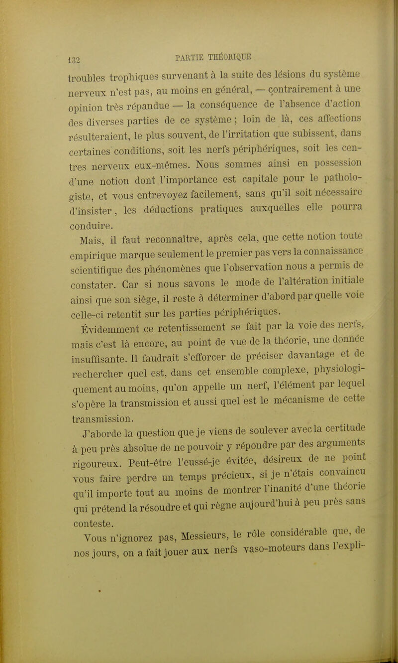 troubles trophiques survenant à la suite des lésions du système nerveux n'est pas, au moins en général, — contrairement à une opinion très répandue — la conséquence de l'absence d'action des diverses parties de ce système ; loin de là, ces affections résulteraient, le plus souvent, de l'irritation que subissent, dans certaines conditions, soit les nerfs périphériques, soit les cen- tres nerveux eux-mêmes. Nous sommes ainsi en possession d'une notion dont l'importance est capitale pour le patholo- giste, et vous entrevoyez facilement, sans qu'il soit nécessaire d'insister, les déductions pratiques auxquelles elle pourra conduire. Mais, il faut reconnaître, après cela, que cette notion toute empirique marque seulement le premier pas vers la connaissance scientifique des phénomènes que l'observation nous a permis de constater. Car si nous savons le mode de l'altération initiale ainsi que son siège, il reste à déterminer d'abord par quelle voie celle-ci retentit sur les parties périphériques. Évidemment ce retentissement se fait par la voie des nerfs, mais c'est là encore, au point de vue de la théorie, une donnée insuffisante. Il faudrait s'efforcer de préciser davantage et de rechercher quel est, dans cet ensemble complexe, physiologi- quement au moins, qu'on appelle un nerf, l'élément par lequel s'opère la transmission et aussi quel est le mécanisme de cette transmission. J'aborde la question que je viens de soulever avec la certitude à peu près absolue de ne pouvoir y répondre par des arguments rigoureux. Peut-être l'eussé-je évitée, désireux de ne pomt vous faire perdre un temps précieux, si je n'étais convamcu qu'il importe tout au moins de montrer l'inanité d'une théorie qui prétend la résoudre et qui règne aujourd'hui à peu près sans conteste. Vous n'ignorez pas. Messieurs, le rôle considérable que, de nos jours, on a fait jouer aux nerfs vaso-moteurs dans l'expli-