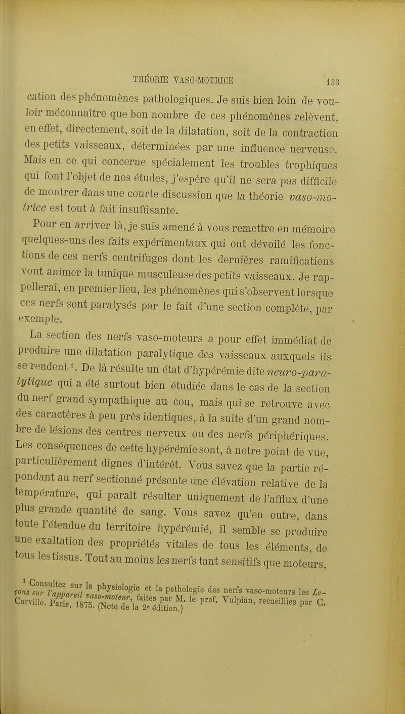 cation des pliénomènes pathologiques. Je suis bien loin de vou- loir méconnaître que bon nombre de ces phénomènes relèvent, en effet, directement, soit de la dilatation, soit de la contraction des petits vaisseaux, déterminées par une influence nerveuse. Mais en ce qui concerne spécialement les troubles trophiques qui font l'objet de nos études, j'espère qu'il ne sera pas difficile de montrer dans une courte discussion que la théorie vaso-mo- trice est tout à fait insuffisante. Pour en arriver là, je suis amené à vous remettre en mémoire quelques-uns des faits expérimentaux qui ont dévoilé les. fonc- tions de ces nerfs centrifuges dont les dernières ramifications vont animer la tunique musculeuse des petits vaisseaux. Je rap- pellerai, en premier lieu, les phénomènes qui s'observent lorsque ces nerfs sont paralysés par le fait d'une section complète, par exemple. La section des nerfs vaso-moteurs a pour effet immédiat de produire une dilatation paralytique des vaisseaux auxquels ils se rendent De là résulte un état d'hypérémie dite neuro-para- lytique qui a été surtout bien étudiée dans le cas de la section du nerf grand sympathique au cou, mais qui se retrouve avec des caractères à peu près identiques, à la suite d'un grand nom- bre de lésions des centres nerveux ou des nerfs périphériques. Les conséquences de cette hypérémie sont, à notre point de vue particulièrement dignes d'intérêt. Vous savez que la partie ré- pondant au nerf sectionné présente une élévation relative de la température, qui paraît résulter uniquement de l'afflux d'une plus grande quantité de sang. Vous savez qu'en outre dans toute l'étendue du territoire hypérémié, il semble se produire une exaltation des propriétés vitales de tous les éléments, de tous lestissus. Toutau moins lesnerfs tant sensitifs que moteurs, (oL^sZfaM t,f^''f'^''r ^'^ vaso-moteurs les Le- Carville. P-^' ^^^P^^- Cueillies par C. I