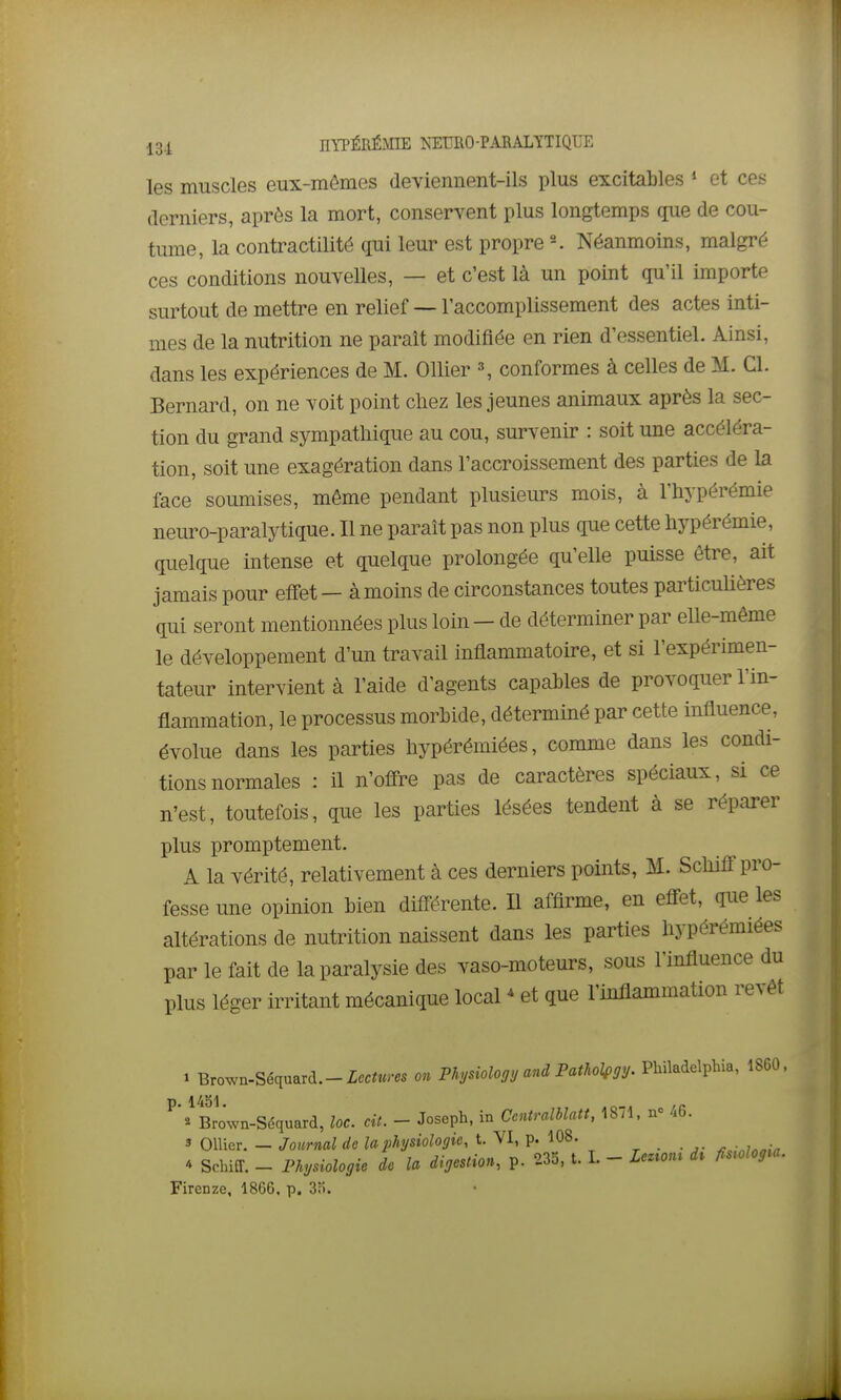 les muscles eux-mêmes deviemient-ils plus excitables » et ces derniers, après la mort, conservent plus longtemps que de cou- tume, la contractilité qui leur est propre Néanmoins, malgré ces conditions nouvelles, — et c'est là un point qu'il importe surtout de mettre en relief ~ l'accomplissement des actes inti- mes de la nutrition ne paraît modifiée en rien d'essentiel. Ainsi, dans les expériences de M. Ollier \ conformes à celles de M. Cl. Bernard, on ne voit point chez les jeunes animaux après la sec- tion du grand sympathique au cou, survenir : soit une accéléra- tion, soit une exagération dans l'accroissement des parties de la face soumises, même pendant plusieurs mois, à l'hypérémie neuro-paralytique. Il ne paraît pas non plus que cette hypérémie, quelque intense et quelque prolongée qu'elle puisse être, ait jamais pour eifet— à moins de circonstances toutes particulières qui seront mentionnées plus loin - de déterminer par elle-même le développement d'un travail inflammatoire, et si l'expérimen- tateur intervient à l'aide d'agents capables de provoquer l'in- flammation, le processus morbide, déterminé par cette influence, évolue dans les parties hypérémiées, comme dans les condi- tions normales : il n'offre pas de caractères spéciaux, si ce n'est, toutefois, que les parties lésées tendent à se réparer plus promptement. A la vérité, relativement à ces derniers points, M. Schiff pro- fesse une opinion bien différente. Il affirme, en effet, que les altérations de nutrition naissent dans les parties hypérémiées par le fait de la paralysie des vaso-moteurs, sous l'influence du plus léger irritant mécanique local * et que l'inflammation revêt 1 Brown-Séquard.-Zec^wres m Physiology and Patholfgy. Philadelphia, 1860. p 1451 ^ Bro'^n-Séquard, loc. cit. - Joseph, in Ccntralblatt, 1871. nc 46. 3 Ollicr. — Journal de la physiologie, t. VI, p. 108. 4 Schiff. - Physiologie de la digestion, p. 23o, t. I. - Lezmu di fiswlogia. Firenze, 1866. p. 3fi.