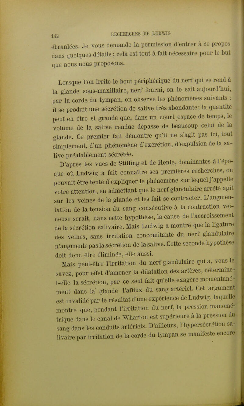 ébranlées. Je vous demande la permission d'entrer à ce propos dans quelques détails ; cela est tout à fait nécessaire pour le but que nous nous proposons. Lorsque l'on irrite le bout périphérique du nerf qui se rend à la glande sous-maxillaire, nerf fourni, on le sait aujourd'hui, par la corde du tympan, on observe les phénomènes suivants : il se produit une sécrétion de salive très abondante; la quantité peut en être si grande que, dans un court.espace de temps, le volume de la salive rendue dépasse de beaucoup celui de la glande. Ce premier fait démontre qu'il ne s'agit pas ici, tout simplement, d'un phénomène d'excrétion, d'expulsion de la sa- live préalablement sécrétée. D'après les vues de Stilling et de Henle, dominantes à l'épo- que où Ludwig a fait connaître ses premières recherches, on pouvait être tenté d'expliquer le phénomène sur lequel j'appelle votre attention, en admettant que le nerf glandulaire arrêté agit sur les veines de la glande et les fait se contracter. L'augmen- tation de la tension du sang consécutive à la contraction vei- neuse serait, dans cette hypothèse, la cause de l'accroissement de la sécrétion salivaire. Mais Ludwig a montré que la ligature des veines, sans irritation concomitante du nerf glandulaire n'augmente pas la sécrétion de la salive. Cette seconde hypothèse doit donc être éliminée, elle aussi. Mais peut-être l'irritation du nerf glandulaire qui a, vous le savez, pour effet d'amener la dilatation des artères, détermine- t-elle la sécrétion, par ce seul fait qu'elle exagère momentané- ment dans la glande l'afflux du sang artériel. Cet argument est invalidé par le résultat d'une expérience de Ludwig, laquelle montre que, pendant l'irritation du nerf, la pression manomé- trique dans le canal de Wharton est supérieure à la pression du sang dans les conduits artériels. D'ailleurs, l'hypersécrétion sa- livaire par irritation de la corde du tympan se manifeste encore