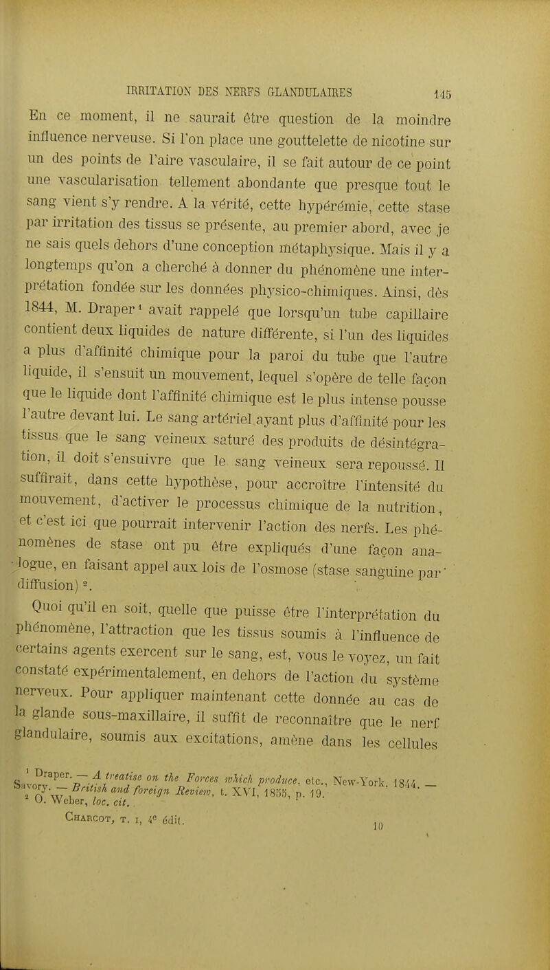 En ce moment, il ne saurait être question de la moindre influence nerveuse. Si l'on place une gouttelette de nicotine sur un des points de l'aire vasculaire, il se fait autour de ce point une yascularisation tellement abondante que presque tout le sang vient s'y rendre. A la vérité, cette hypérémie, cette stase par irritation des tissus se présente, au premier abord, avec je ne sais quels dehors d'une conception métaphysique. Mais il y a longtemps qu'on a cherché à donner du phénomène une inter- prétation fondée sur les données physico-chimiques. Ainsi, dès 1844, M. Draper» avait rappelé que lorsqu'un tube capillaire contient deux liquides de nature différente, si l'un des liquides a plus d'affinité chimique pour la paroi du tube que l'autre liquide, il s'ensuit Un mouvement, lequel s'opère de telle façon que le liquide dont l'affinité chimique est le plus intense pousse l'autre devant lui. Le sang artériel ayant plus d'affinité pour les tissus que le sang veineux saturé des produits de désintégra- tion, il doit s'ensuivre que le sang veineux sera repoussé. Il suffirait, dans cette hypothèse, pour accroître l'intensité du mouvement, d'activer le processus chimique de la nutrition, et c'est ici que pourrait intervenir l'action des nerfs. Les phé- nomènes de stase ont pu être expliqués d'une façon ana- logue, en faisant appel aux lois de l'osmose (stase sanguine par' diffusion) -. Quoi qu'il en soit, quelle que puisse être l'interprétation du phénomène, l'attraction que les tissus soumis à l'influence de certains agents exercent sur le sang, est, vous le voyez, un fait constaté expérimentalement, en dehors de l'action du système nerveux. Pour appliquer maintenant cette donnée au cas de la glande sous-maxillaire, il suffit de reconnaître que le nerf glandulaire, soumis aux excitations, amène dans les cellules ^ T)Tai>cT. — A ireatise on the Forces mUch proiuce. etc., New-York 18^/. ^':''';S- -BntishandforcUin Review, t. XVI, 1855 p 19 lork, 18,4.- O. Weber. loc rit ' ' Weber, loc. cit Charcot, t. I, 4« édil. Il)