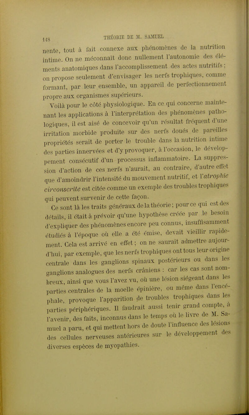 j,jg THÉORIE DE M. SA^IUEL nente, tout à lait connexe aux phénomènes de la nutrition intime. On ne méconnaît donc nullement l'autonomie des élé- ments anatomiques dans l'accomplissement des actes nutritifs ; on propose seulement d'envisager les nerfs trophiques, comme formant, par leur ensemble, un appareil de perfectionnement propre aux organismes supérieurs. Voilà pour le côté physiologique. En ce qui concerne mainte- nant les applications à l'interprétation des phénomènes patho- logiques, il est aisé de concevoir qu'un résultat fréquent d'une irritation morbide produite sur des nerfs doués de pareilles propriétés serait de porter le trouble dans la nutrition intime des parties innervées et d'y provoquer, à l'occasion, le dévelop- pement consécutif d'un processus inflammatoire. La suppres- sion d'action de ces nerfs n'aurait, au contraire, d'autre effet que d'amoindrir l'intensité du mouvement nutritif, et Y atrophie circonscrite est citée comme un exemple des troubles trophiques qui peuvent survenir de cette façon. Ce sont là les traits généraux de la théorie ; pour ce qui est des détails, il était à prévoir qu'une hypothèse créée par le besoin d'expliquer des phénomènes encore peu connus, insuffisamment étudiés à l'époque où elle a été émise, devait vieillir rapide- ment. Cela est arrivé en effet ; on ne saurait admettre aujour- d'hui, par exemple, que les nerfs trophiques ont tous leur origme centrale dans les ganglions spinaux postérieurs ou dans les ganglions analogues des nerfs crâniens : car les cas sont nom- breux, ainsi que vous l'avez vu, où une lésion siégeant dans les parties centrales de la moelle épinière, ou même dans l'encé- phale, provoque l'apparition de troubles trophiques dans les parties périphériques. Il faudrait aussi tenir grand compte a l'avenir, des faits, inconnus dans le temps où le li.Te de M. Sa- muel a paru, et qui mettent hors de doute l'influence des lésions des cellules nerveuses antérieures sur le développement des diverses espèces de myopathies.