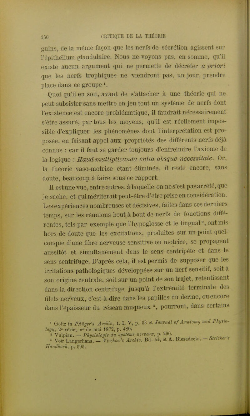 guins, de la même façon que les nerfs de sécrétion agissent sur l'épithélium glandulaire. Nous ne voyons pas, en somme, qu'il existe aucun argument qui ne permette de décréter a priori que les nerfs tropliiques ne viendront pas, un jour, prendre place dans ce groupe K Quoi qu'il en soit, avant de s'attacher à une théorie qui ne peut subsister sans mettre en jeu tout un système de nerfs dont l'existence est encore problématique, il faudrait nécessairement s'être assuré, par tous les moyens, qu'il est réellement mipos- sible d'expliquer les phénomènes dont l'interprétation est pro- posée, en faisant appel aux propriétés des différents nerfs déjà connus : car il faut se garder toujours d'enfreindre l'axiome de la logique : Haud ynuliipUcanda entia absq_ne necessiiaie. Or, la théorie vaso-motrice étant éliminée, il reste encore, sans doute, beaucoup à faire sous ce rapport. Il est une vue, entre autres, à laquelle on ne s'est pas arrêté, que je sache, et qui mériterait peut-être d'être prise en considération. Les expériences nombreuses et décisives, faites dans ces derniers temps, sur les réunions bout à bout de nerfs de fonctions diffé- rentes, tels par exemple que l'hypoglosse et le lingual-, ont mis hors de doute que les excitations, produites sur un point quel- conque d'une fibre nerveuse sensitive ou motrice, se propagent aussitôt et simultanément dans le sens centripète et dans le sens centrifuge. D'après cela, il est permis de supposer que les irritations pathologiques développées sur un nerf sensitif, soit à son origine centrale, soit sur un point de son trajet, retentissant dans la direction centrifuge jusqu'à l'extrémité terminale des filets nerveux, c'est-à-dire dans les papilles du derme, ou encore dans l'épaisseur du réseau muqueux \ pourront, dans certains ' Goltz in Pfliigers Archiv, t. I, V, p. Î53 et Journal of Anatomy and Phjsio- logy, 2° série, n de mai 1872, p. 480. ï Vulpian. — Phisioloqie du système nerveux, p. 290. ■ , • ' Voir Langcrhaus. - 'Vinhom's Archiv. Bd. 44, et ^. Biesadeclu. - Stnckers Handhiich, p. 593.