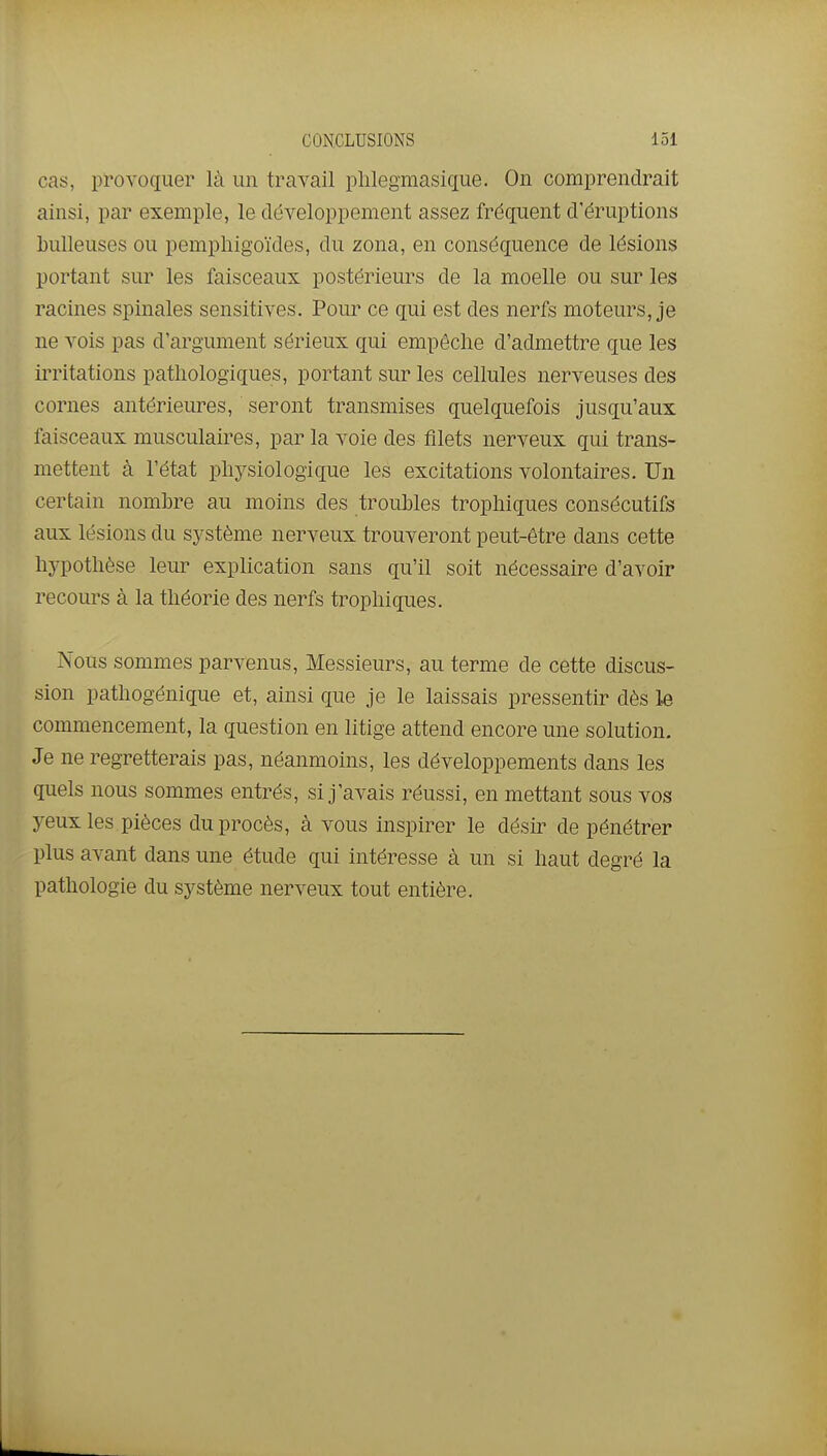 CONCLUSIONS loi cas, provoquer là un travail plilegmasique. On comprendrait ainsi, par exemple, le développement assez fréquent d'éruptions bulleuses ou pempliigoïdes, du zona, en conséquence de lésions portant sur les faisceaux postérieurs de la moelle ou sur les racines spinales sensitives. Pour ce qui est des nerfs moteurs, je ne vois pas d'argument sérieux qui empêche d'admettre que les iiTitations pathologiques, portant sur les cellules nerveuses des cornes antérieures, seront transmises quelquefois jusqu'aux faisceaux musculaires, par la voie des filets nerveux qui trans- mettent à l'état physiologique les excitations volontaires. Un certain nombre au moins des trouhles trophiques consécutifs aux lésions du système nerveux trouveront peut-être dans cette hypothèse leur explication sans qu'il soit nécessaire d'avoir recours à la théorie des nerfs trophiques. Nous sommes parvenus. Messieurs, au terme de cette discus- sion pathogénique et, ainsi que je le laissais pressentir dès le commencement, la question en litige attend encore une solution. Je ne regretterais pas, néanmoins, les développements dans les quels nous sommes entrés, si j'avais réussi, en mettant sous vos yeux les pièces du procès, à vous inspirer le désir de pénétrer plus avant dans une étude qui intéresse à un si haut degré la pathologie du système nerveux tout entière.