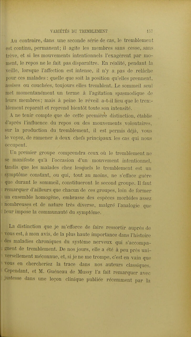 Au contraire, dans une seconde série de cas, le tremblement est continu, permanent; il agite les membres sans cesse, sans trêve, et si les mouvements intentionnels l'exagèrent par mo- ment, le repos ne le fait pas disparaître. En réalité, pendant la veille, lorsque l'affection est intense, il n'y a pas de relâche pour ces malades : quelle que soit la position qu'elles prennent, assises ou couchées, toujours elles tremblent. Le sommeil seul met momentanément un terme à l'agitation spasmodique de leurs membres ; mais à peine le réveil a-t-il lieu que le trem- blement reparaît et reprend bientôt toute son intensité. A ne tenir compte que de cette première distinction, établie d'après l'influence du repos ou des mouvements volontaires, sur la production du tremblement, il est permis déjà, vous le voyez, de ramener à deux chefs principaux les cas qui nous occupent. Un premier groupe comprendra. ceux où le tremblement ne se manifeste qu'à l'occasion d'un mouvement intentionnel, tandis que les malades chez lesquels le tremblement est un symptôme constant, ou qui, tout au moins, ne s'efface guère que durant le sommeil, constitueront le second groupe. Il faut remarquer d'ailleurs que chacun de ces groupes, loin de former un ensemble homogène, embrasse des espèces morbides assez nombreuses et de nature très diverse, malgré l'analogie que leur impose la communauté du symptôme. La distinction que je m'efforce de faire ressortir auprès de vous est, à mon avis, de la plus haute importance dans l'histoire des maladies chroniques du système nerveux qui s'accompa- gnent de tremblement. De nos jours, elle a été à peu près uni- versellement méconnue, et, si je ne me trompe, c'est en vain que vous en chercheriez la trace dans nos auteurs classiques. Cependant, et M. Guéneau de Mussy l'a fait remarquer avec justesse dans une leçon clinique publiée récemment par la