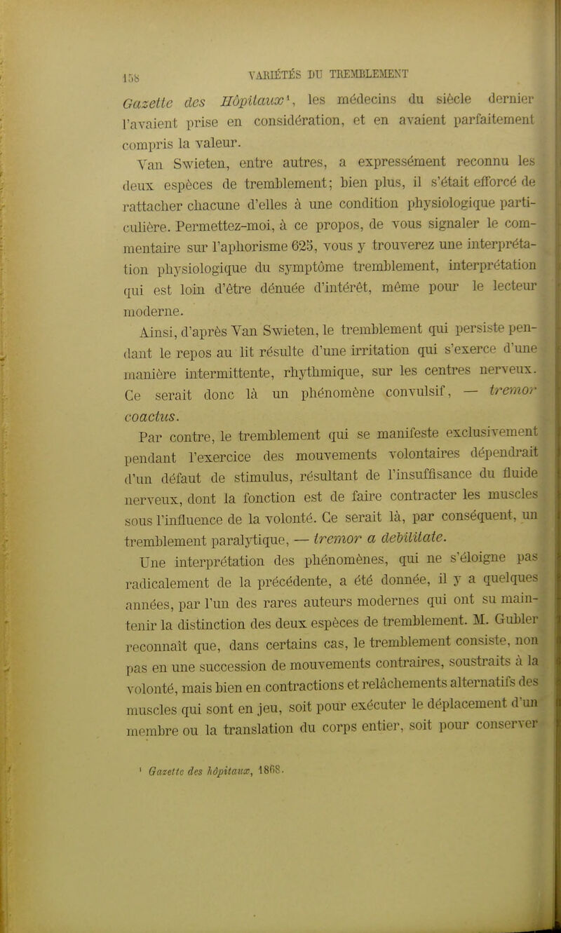 Gazette des Hôpitaux', les médecins du siècle dernier l'avaient prise en considération, et en avaient parfaitement compris la valeur. Van Swieten, entre autres, a expressément reconnu les deux espèces de tremblement; bien plus, il s'était efforcé de rattacher chacune d'elles à une condition physiologique parti- culière. Permettez-moi, à ce propos, de vous signaler le com- mentaire sur l'aphorisme 625, vous y trouverez une interpréta- tion physiologique du symptôme tremblement, interprétation qui est loin d'être dénuée d'intérêt, même pour le lecteur moderne. Ainsi, d'après Van Swieten, le tremblement qui persiste pen- dant le repos au lit résulte d'une irritation qui s'exerce d'une manière intermittente, rhythmique, sur les centres nerveux. Ce serait donc là un phénomène convulsif, — tremor coactus. Par contre, le tremblement qui se manifeste exclusivement pendant l'exercice des mouvements volontau^es dépendrait d'un défaut de stimulus, résultant de l'insuffisance du fluide nerveux, dont la fonction est de faire contracter les muscles sous l'influence de la volonté. Ce serait là, par conséquent, un tremblement paralytique, — tremor a deUlUate. Une interprétation des phénomènes, qui ne s'éloigne pas radicalement de la précédente, a été donnée, il y a quelques années, par l'un des rares auteurs modernes qui ont su main- tenir la distinction des deux espèces de tremblement. M. Gubler reconnaît que, dans certains cas, le tremblement consiste, non pas en une succession de mouvements contraires, soustraits à la volonté, mais bien en contractions et relâchements alternatifs des muscles qui sont en jeu, soit pour exécuter le déplacement d'un membre ou la translation du corps entier, soit pour conserver ' Gazette des hôpitaux, 1808.