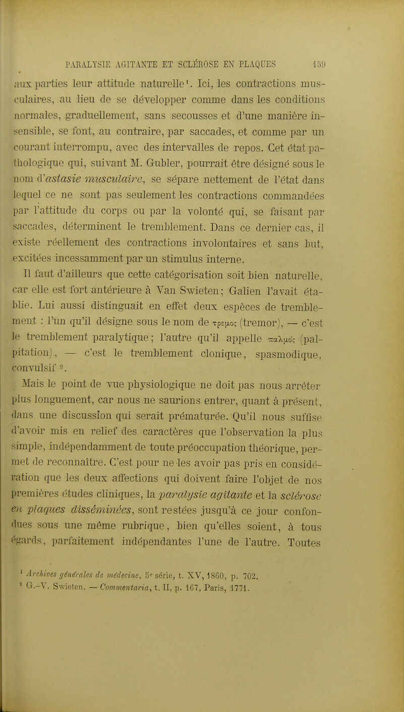 aux parties leur attitude naturelle'. Ici, les contractions mus- culaires, au lieu de se développer comme dans les conditions normales, graduellement, sans secousses et d'une manière in- sensible, se font, au contraire, par saccades, et comme par un courant interrompu, avec des intervalles de repos. Cet état pa- thologique qui, suivant M. Gubler, pourrait être désigné sous le nom iVastasie musculaire, se sépare nettement de l'état dans lequel ce ne sont pas seulement les contractions commandées par l'attitude du corps ou par la volonté qui, se faisant par saccades, déterminent le tremblement. Dans ce dernier cas, il existe réellement des contractions involontaires et sans but, excitées incessamment par un stimulus interne. Il faut d'aiUeurs que cette catégorisation soit bien naturelle, car elle est fort antérieure à Yan Swieten ; Galien l'avait éta- l)lie. Lui aussi distinguait en effet deux espèces de tremble- ment : l'im qu'il désigne sous le nom de Tp^pioî (tremor), — c'est le tremblement paralytique ; l'autre qu'il appelle T.a\^6', (pal- pitation), — c'est le tremblement clonique, spasmodique. convulsif -. Mais le point de vue physiologique ne doit pas nous arrêter plus longuement, car nous ne saurions entrer, quant à présent, dans une discussion qui serait prématurée. Qu'il nous suffise d'avoir mis en relief des caractères que l'observation la plus simple, indépendamment de toute préoccupation théorique, per- met de reconnaître. C'est pour ne les avoir pas pris en considé- ration que les deux affections qui doivent faire l'objet de nos premières études cliniques, la paralysie agitante et la sclérose en plaques disséminées, sont restées jusqu'à ce jour confon- dues sous une môme rubrique, bien qu'elles soient, à tous égards, parfaitement indépendantes l'une de l'autre. Toutes ' Archives générales de médecine, fj série, t. XV, 1S60, p. 702.  Cj.-V. Swieten. — Commentaria, t. II, p. 1G7, Paris, 1771.