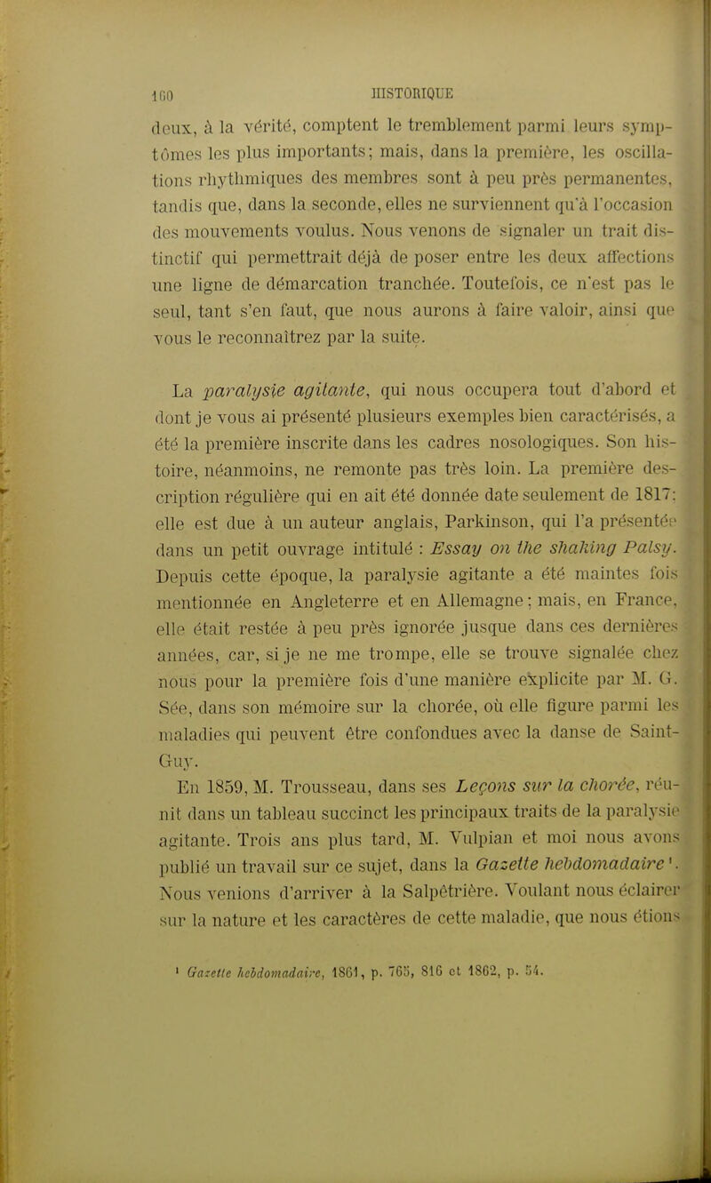 1(10 IIISTORIQUE deux, à la vérité, comptent le tremblement parmi leurs symp- tômes les plus importants; mais, dans la première, les oscilla- tions rhytlimiques des membres sont à peu près permanentes, tandis que, dans la seconde, elles ne surviennent qu'à l'occasion des mouvements voulus. Nous venons de signaler un trait dis- tinctif qui permettrait déjà de poser entre les deux affections ime ligne de démarcation tranchée. Toutefois, ce n'est pas le seul, tant s'en faut, que nous aurons à faire valoir, ainsi que vous le reconnaîtrez par la suite. La paralysie agitante, qui nous occupera tout d'abord et dont je vous ai présenté plusieurs exemples bien caractérisés, a été la première inscrite dans les cadres nosologiques. Son his- toire, néanmoins, ne remonte pas très loin. La première des- cription régulière qui en ait été donnée date seulement de 1817: elle est due à un auteur anglais, Parkinson, qui l'a présentés- dans un petit ouvrage intitulé : Essay on the slialiing Palsy. Depuis cette époque, la paralysie agitante a été maintes fois mentionnée en Angleterre et en Allemagne ; mais, en France, elle était restée à peu près ignorée jusque dans ces dernières années, car, si je ne me trompe, elle se trouve signalée chez nous pour la première fois d'une manière explicite par M. G. Sée, dans son mémoire sur la chorée, où elle figure parmi les maladies qui peuvent être confondues avec la danse de Saint- Guy. En 1859, M. Trousseau, dans ses Leçons sur la chorée, réu- nit dans un tableau succinct les principaux traits de la paralysie agitante. Trois ans plus tard, M. Vulpian et moi nous avons publié un travail sur ce sujet, dans la Gazette heMomadaire '. Nous venions d'arriver à la Salpêtrière. Voulant nous éclairer sm^ la nature et les caractères de cette maladie, que nous étions » Gazette hebdomadaire, 1861, p. 765, 810 et 18G2, p. «/i.