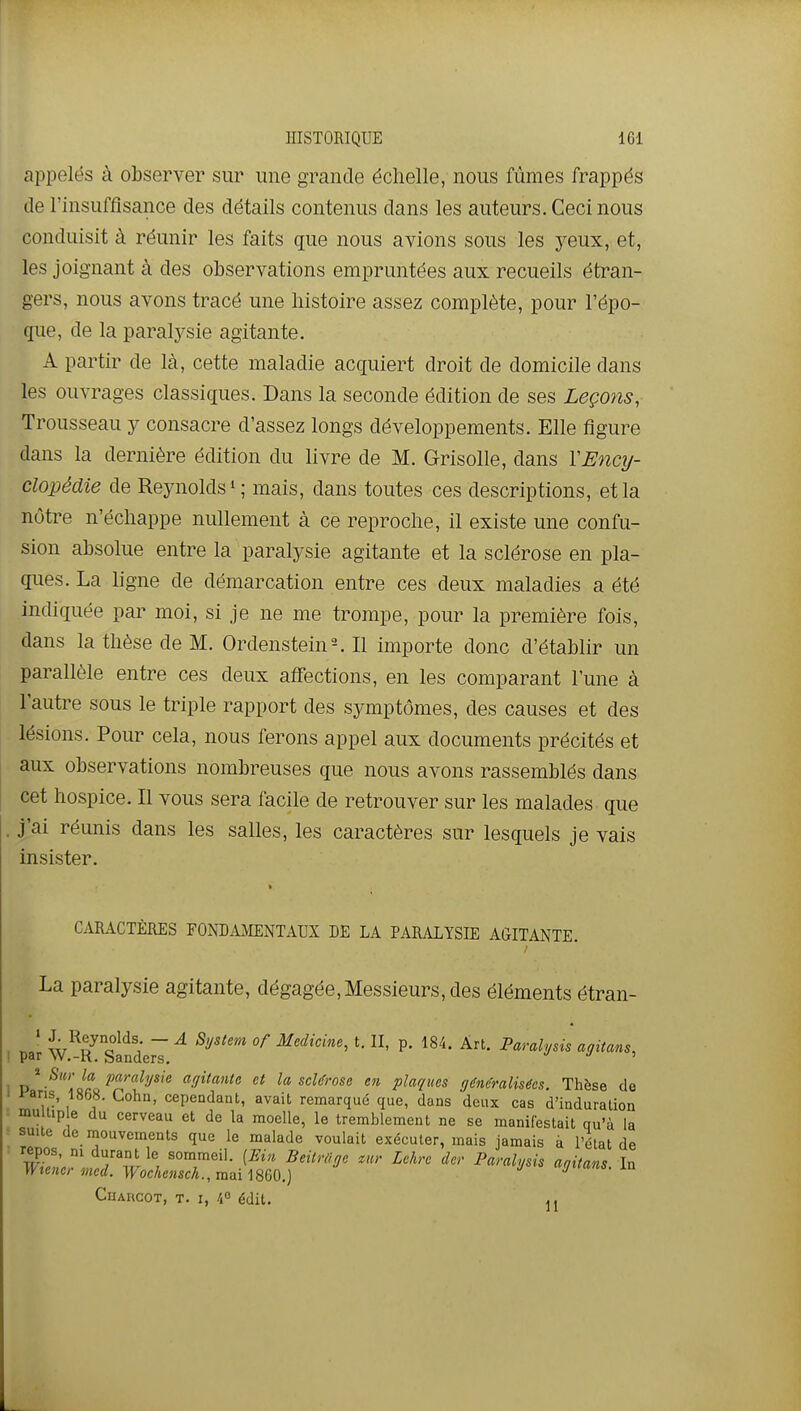 appelés à observer sur une grande échelle, nous fûmes frappés de l'insuffisance des détails contenus dans les auteurs. Ceci nous conduisit à réunir les faits que nous avions sous les yeux, et, les joignant à des observations empruntées aux recueils étran- gers, nous avons tracé une histoire assez complète, pour l'épo- que, de la paralysie agitante. A partir de là, cette maladie acquiert droit de domicile dans les ouvrages classiques. Dans la seconde édition de ses Leçons, Trousseau y consacre d'assez longs développements. Elle figure dans la dernière édition du livre de M. Grisolle, dans YEncij- clopédie de Reynolds ^ ; mais, dans toutes ces descriptions, et la nôtre n'échappe nullement à ce reproche, il existe une confu- sion absolue entre la paralysie agitante et la sclérose en pla- ques. La ligne de démarcation entre ces deux maladies a été indiquée par moi, si je ne me trompe, pour la première fois, dans la thèse de M. OrdensteinMl importe donc d'établir un parallèle entre ces deux affections, en les comparant l'une à l'autre sous le triple rapport des symptômes, des causes et des lésions. Pour cela, nous ferons appel aux documents précités et aux observations nombreuses que nous avons rassemblés dans cet hospice. Il vous sera facile de retrouver sur les malades que l'ai réunis dans les salles, les caractères sur lesquels je vais insister. CARACTÈRES FONDAMENTAUX DE LA PARALYSIE AGITANTE. La paralysie agitante, dégagée,Messieurs, des éléments étran- . ' w^o^o^^'; ~ ^ Medicine, t. II, p. 184. Art. Paralysis agitans, par W.-R. Sanders. ' I p*-'^'!i'o? P''''^^^y^^^ af/ilanle et la scUnse en plaques (jén&alis^es. Thèse de Fans, 1868. Cohu, cependant, avait remarqué que, dans deux cas d'induration ■■ mu tip e du cerveau et de la moelle, le tremblement ne se manifestait qu'à la • suite (le mouvements que le malade voulait exécuter, mais jamais à l'état de repos, m durant le sommeil. [FAn BeiirOge znr Lehrc der Paralysis aaitans In Wtener med. Wochensch., mai 1860.) agttans. la CuARCOT, T. I, 40 édit. Il