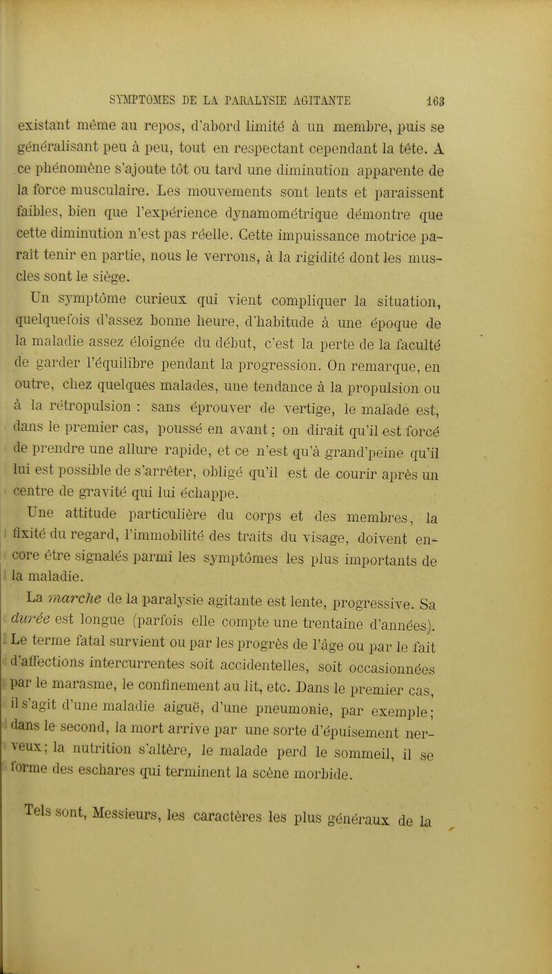 existant môme au repos, d'abord limité à un membre, puis se généralisant peu à peu, tout en respectant cependant la tête. A ce phénomène s'ajoute tôt ou tard une diminution apparente de la force musculaire. Les mouvements sont lents et paraissent faibles, bien que l'expérience dynamométrigue démontre que cette diminution n'est pas réelle. Cette impuissance motrice pa- raît tenir en partie, nous le verrons, à la rigidité dont les mus- cles sont le siège. Un symptôme curieux qui vient compliquer la situation, quelquefois d'assez bonne heure, d'habitude à une époque de la maladie assez éloignée du début, c'est la perte de la faculté de garder l'équilibre pendant la progression. On remarque, en outre, chez quelques malades, une tendance à la propulsion ou à la rétropulsion : sans éprouver de vertige, le malade est, dans le premier cas, poussé en avant ; on dirait qu'il est forcé de prendre une allure rapide, et ce n'est qu'à grand'peine qu'il lui est possible de s'arrêter, obligé qu'il est de courir après un centre de gravité qui lui échappe. Une attitude particulière du corps et des membres, la I fixité du regard, l'immobilité des traits du visage, doivent en- 1 core être signalés parmi les symptômes les plus importants de i la maladie. La marche de la paralysie agitante est lente, progressive. Sa durée est longue (parfois elle compte une trentaine d'années). I Le terme fatal survient ou par les progrès de l'âge ou par le fait 'I d'atfections intercurrentes soit accidentelles, soit occasionnées par le marasme, le confinement au lit, etc. Dans le premier cas, il s'agit d'une maladie aiguë, d'une pneumonie, par exemple; i dans le second, la mort arrive par une sorte d'épuisement ner- • veux; la nutrition s'altère, le malade perd le sommeil, il se forme des eschares qui terminent la scène morbide. sont. Messieurs, les caractères les plus généraux de la