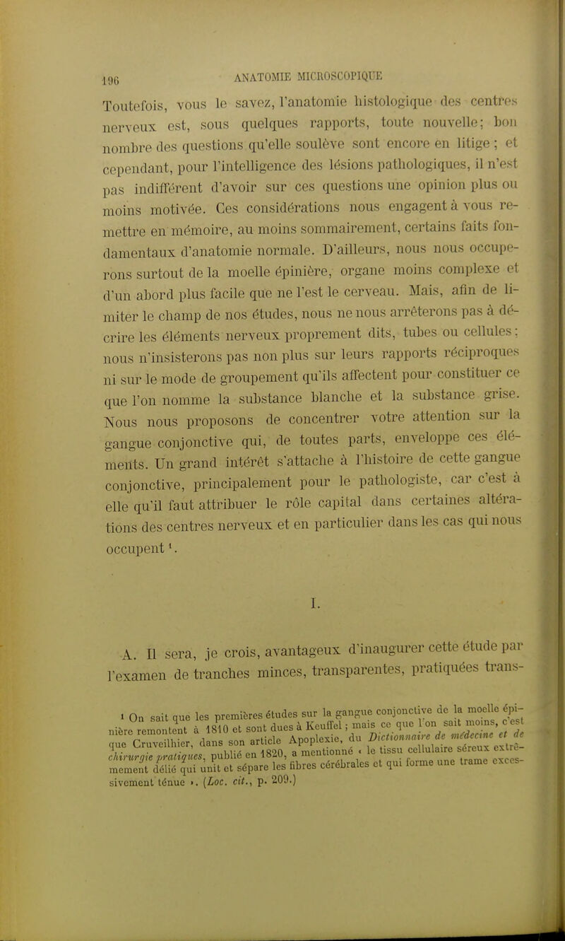 .pjg ANATOMIE MICROSCOPIQUE Toutefois, vous le savez, Tanatomie liistologique des centres nerveux est, sous quelques rapports, toute nouvelle; bon nombre des questions qu'elle soulève sont encore en litige ; et cependant, pour l'intelligence des lésions pathologiques, il n'est pas indifférent d'avoir sur ces questions une opinion plus ou moins motivée. Ces considérations nous engagent à vous re- mettre en mémoire, au moins sommairement, certains faits fon- damentaux d'anatomie normale. D'ailleurs, nous nous occupe- rons surtout de la moelle épinière, organe moins complexe et d'un abord plus facile que ne l'est le cerveau. Mais, afin de li- miter le cliamp de nos études, nous ne nous arrêterons pas à dé- crire les éléments nerveux proprement dits, tubes ou cellules; nous n'insisterons pas non plus sur leurs rapports réciproques ni sur le mode de groupement qu'ils affectent pour constituer ce que l'on nomme la substance blanche et la substance grise. Nous nous proposons de concentrer votre attention sur la gangue conjonctive qui, de toutes parts, enveloppe ces élé- ments. Un grand intérêt s'attache à l'histoire de cette gangue conjonctive, principalement pour le pathologiste, car c'est à elle qu'il faut attribuer le rôle capital dans certaines altéra- tions des centres nerveux et en particulier dans les cas qui nous occupent •. I. A. Il sera, je crois, avantageux d'inaugurer cette étude par l'examen de tranches minces, transparentes, pratiquées trans- i On sait que les premières études sur la gangue conjonctive de la moelle épi- nière remontent à 1810 et sont dues à Keuffel ; mais ce que Ion sait moms c es q^e CruveUMer, dans son article Apoplexie, du chirurgie prati^incs, publié en 1820, a mentionne . le issu ceUuk re sereu^^ ex re mement délié cjui unit et sépare les fibres cérébrales et qui forme une trame excès sivement ténue ». [Loc. cit., p. 209.)