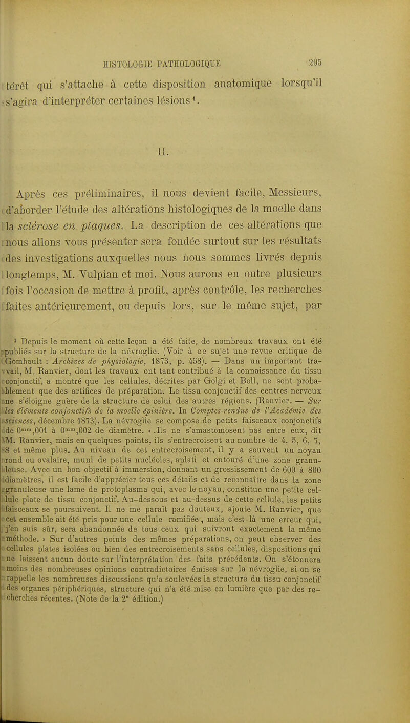 itérât qui s'attache à cette disposition anatomique lorsqu'il -s'agira d'interpréter certaines lésions *. IL Après ces préliminaires, il nous devient facile, Messieurs, id'atorder l'étude des altérations liistologiques de la moelle dans lia. sclérose en plaques. La description de ces altérations que mous allons vous présenter sera fondée surtout sur les résultats I des investigations auxquelles nous nous sommes livrés depuis ! longtemps, M. Yulpian et moi. Nous aurons en outre plusieurs ffois l'occasion de mettre à profit, après contrôle, les recherches i'faites antérieurement, ou depuis lors, sur le même sujet, par ' Depuis le moment où cette leçon a été faite, do nombreux travaux ont été ppubliés sur la structure de la névroglie. (Voir à ce sujet une revue critique de I Gombault : Archives de 2^hysiologie, 1873, p. 458). — Dans un important Ira- wail, M. Ranvier, dont les travaux ont tant contribué à la connaissance du tissu cconjonctif, a montré que les cellules, décrites par Golgi et Boll, ne sont proba- liblement que des artifices de préparation. Le tissu conjouctif des centres nerveux :ine s'éloigne guère de la structure de celui des autres régions. (Ranvier. — Stir \hles éléments conjonctifs de la moelle épinière. In Comptes-rendus de l'Académie des {■sciences, décembre 1873). La névroglie se compose de petits faisceaux conjonctifs lide 0°,001 à 0°,002 de diamètre. € .Us ne s'amastomosent pas entre eux, dit NM. Ranvier, mais en quelques points, ils s'entrecroisent au nombre de 4, 5, 6, 7, ^8 et même plus. Au niveau de cet entrecroisement, il y a souvent un noyau Mond ou ovalaire, muni de petits nucléoles, aplati et entouré d'une zone granu- Meuse. Avec un bon objectif à immersion, donnant un grossissement de 600 à 800 idiamètres, il est facile d'apprécier tous ces détails et de reconnaître dans la zone ^granuleuse une lame de protoplasma qui, avec le noyau, constitue une petite cel- lule plate de tissu conjonclif. Au-dessous et au-dessus de cette cellule, les petits faisceaux se poursuivent. Il ne me paraît pas douteux, ajoute M. Ranvier, que cet ensemble ait été pris pour une cellule ramifiée, mais c'est là une erreur qui, , j'en suis sur, sera abandonnée de tous ceux qui suivront exactement la même méthode. » Sur d'autres points des mêmes préparations, on peut observer des cellules plates isolées ou bien des entrecroisements sans cellules, dispositions qui ne laissent aucun doute sur l'interprétation des faits précédents. On s'étonnera : moins des nombreuses opinions contradictoires émises sur la névroglie, si on se rappelle les nombreuses discussions qu'a soulevées la structure du tissu conjonctif des organes périphériques, structure qui n'a été mise en lumière que par des re- cherches récentes. (Note de la 2° édition.)