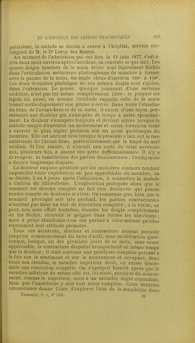 persistant, la malade se décida à entrer à l'hôpital, service chi- rurgical de M. le D Leroy des Barres. Au moment de l'admission qui eut lieu le 13 juin 1877, c'est-à- dire deux mois environ après Taccident, on constate ce qui suit: Les quatre doigts internes de la main droite sont légèrement fléchis dans l'articulation métacarpo-phalangienne de manière à former avec la paume de la main, un angle obtus d'environ 130° à 130°. Les deux dernières phalanges de ces mômes doigts sont rigides, dans l'extension. Le pouce, quoique jouissant d'une certaine mobilité, n'est pas lui-même complètement libre: le poignet est- rigide lui aussi, en somme, l'attitude rappelle celle de la main tenant méthodiquement une plume à écrire. Dans toute l'étendue du bras, de l'avant-bras et de la main, il existe d'une façon per- manente une douleur qui s'exaspère de temps à autre spontané- ment. La douleur s'exaspère toujours et devient atroce lorsque la malade essaye d'exécuter un mouvement et aussi lorsqu'on vient à exercer la plus légère pression sur un point quelconque du membre. Elle est surtout vive lorsque la pression a lieu sur la race antérieure de l'avant-bras, particulièrement sur le trajet du nerf médian. Si l'on insiste, il s'ensuit une sorte de crise nerveuse qui, plusieurs fois, a amené une perte de.-*tonnaissance. Il n'y a ni rougeur, ni tuméfaction des parties douloureuses : l'ecchymose a depuis longtemps disparu. La douleur exquise produite parles moindres contacts rendant impossible toute exploration un peu approfondie du membre, on se décide, 5 ou 6 jours après l'admission, à soumettre la malade à l'action du chloroforme. L'exploration pratiquée alors que le sommeil est devenu complet ne fait rien découvrir qui puisse rendre compte de douleurs si vives. On remarque que, bien que le sommeil provoqué soit très profond, les parties contracturées n'entrent pas dans un état de résolution complète ; à la vérité, on peut, non sans effort toutefois, étendre les doigts complètement ou les fléchir, mouvoir le poignet dans toutes les directions : mais à peine abandonne-t-on ces parties à elles-mêmes qu'elles reprennent leur attitude première. Tous ces accidents, douleur et contracture avaient persisté jusqu'au commencement du mois d'août, sans modification quel- conque, lorsque, un des premiers jours de ce mois, sans cause appréciable, la contracture disparut brusquement en même temps que la douleur; il était survenu une paralysie complète portant à la fois sur le sentiment et sur le mouvement et occupant, dans toute son étendue, le membre supérieur droit, où existe désor- mais une résolution complète. On s'aperçoit bientôt après que le membre inférieur du même côté est, lui aussi, paralysé du mouve- ment, comme le supérieur, mais à un moindre degré cependant bien que l'anesthésie y soit tout aussi complète. Celte dernière circonstance donne l'idée d'explorer l'élat de la sensibilité dans Charcot, t. I, 4° éJit. 29