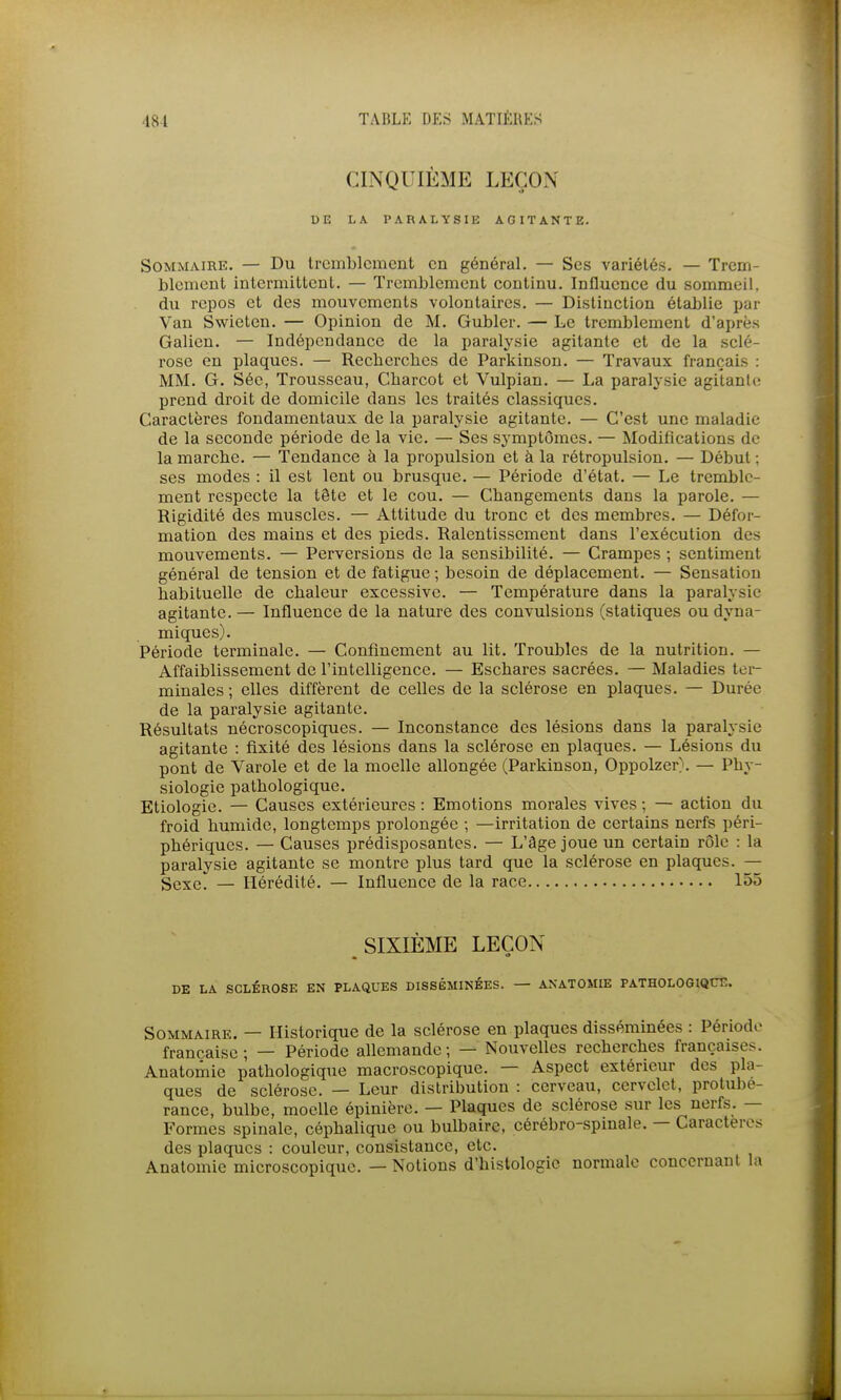 CINQUIÈME LEÇON DE LA PARALYSIK AGITANTE. Sommaire. — Du tremblement en général. — Ses variétés. — Trem- blement intermittent. — Tremblement continu. Influence du sommeil, du repos et des mouvements volontaires. — Distinction établie jjar Van Swieten. — Opinion de M. Gubler. — Le tremblement d'après Galien. — Indépendance de la paralysie agitante et de la sclé- rose en plaques. — Rechercbes de Parkinson. — Travaux français : MM. G. Séc, Trousseau, Cbarcot et Vulpian. — La paralysie agitante prend droit de domicile dans les traités classiques. Caractères fondamentaux de la paralysie agitante. — C'est une maladie de la seconde période de la vie. — Ses symptômes. — Modifications de la marche. — Tendance à la propulsion et à la rétropulsion. — Début ; ses modes : il est lent ou brusque. — Période d'état. — Le tremble- ment respecte la tête et le cou. — Changements dans la parole. — Rigidité des muscles. — Attitude du tronc et des membres. — Défor- mation des mains et des pieds. Ralentissement dans l'exécution des mouvements. — Perversions de la sensibilité. — Crampes ; sentiment général de tension et de fatigue ; besoin de déplacement. — Sensation habituelle de chaleur excessive. — Température dans la paralysie agitante. — Influence de la nature des convulsions (statiques ou dyna- miques). Période terminale. — Confinement au lit. Troubles de la nutrition. — Affaiblissement de l'intelligence. — Eschares sacrées. — Maladies ter- minales ; elles diffèrent de celles de la sclérose en plaques. — Durée de la paralysie agitante. Résultats nécroscopiques. — Inconstance des lésions dans la paralysie agitante : fixité des lésions dans la sclérose en plaques. — Lésions du pont de Varole et de la moelle allongée (Parkinson, Oppolzer). — Phy- siologie pathologique. Etiologie. — Causes extérieures : Emotions morales vives ; — action du froid humide, longtemps prolongée ; —irritation de certains nerfs péri- phériques. — Causes prédisposantes. — L'âge joue un certain rôle : la paralysie agitante se montre plus tard que la sclérose en plaques. — Sexe. — Hérédité. — Influence de la race 155 SIXIÈME LEÇON DE LA SCLÉROSE EN PLAQUES DISSÉMINÉES. — ANATOMIE PATHOLOGIQCE. Sommaire. — Historique de la sclérose en plaques disséminées : Période française ; — Période allemande ; — Nouvelles recherches françaises. Anatomic pathologique macroscopique. — Aspect extérieur des pla- ques de sclérose. — Leur distribution : cerveau, cervelet, protubé- rance, bulbe, moelle épinière. — Plaques de sclérose sur les nerfs. — Formes spinale, céphalique ou bulbaire, cérébro-spinale. — Caractères des plaques : couleur, consistance, etc. Anatomie microscopique. — Notions d'histologie normale concernant la