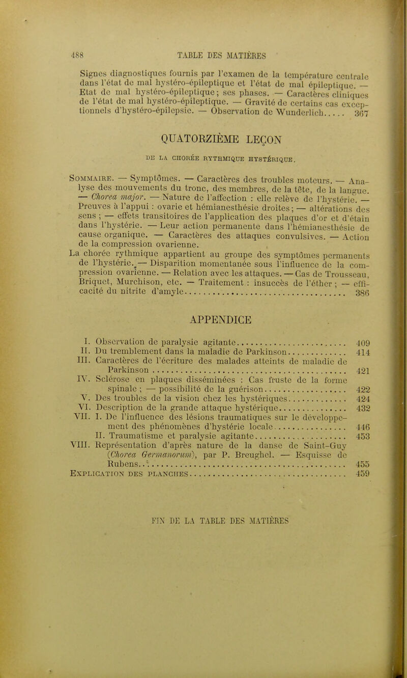 Signes diagnostiques fournis par l'examen de la température ceulrale dans l'état de mal hj'stéro-épileptiquc et l'état de mal épilcptique — Etat de mal liystéro-épileptiquc ; ses phases. — Caractères cliniques de l'état de mal hystéro-épileptique. — Gravité de certains cas excep- tionnels d'iiystéro-épilepsie. — Observation de Wunderlich 307 QUATORZIÈME LEÇON o U13 LA CHORÉE RYTHMIQUE HYSTÉRIQUE. Sommaire. — Symptômes. — Caractères des troubles moteurs. — Ana- lyse des mouvements du tronc, des membres, de la tête, de la langue. — Chorea major. — Nature de l'affection : elle relève de l'hystérie'. — Preuves à l'appui : ovarie et hémianesthésie droites ; — altérations des sens ; — effets transitoires de l'application des plaques d'or et d'étain dans l'hystérie. — Leur action permanente dans l'hémianesthésie de cause organique. — Caractères des attaques convulsivcs. — Action de la compression ovarienne. La choréc rythmique appartient au groupe des symptômes permanents de l'hystérie.^— Disparition momentanée sous l'influence de la com- pression ovarienne. — Relation avec les attaques. — Cas de Trousseau. Briquet, Murchison, etc. — Traitement : insuccès de l'éther ; — effi- cacité du nitrite d'amyle 380 APPENDICE L Observation de paralysie agitante 409 II. Du tremblement dans la maladie de Parkinson 414 III. Caractères de l'écriture des malades atteints de maladie de Parkinson 421 lY. Sclérose en plaques disséminées : Cas fruste de la forme spinale ; — possibilité de la guérison 422 V. Des troubles de la vision chez les hystériques 424 VI. Description de la grande attaque hystérique 432 VII. I. De l'influence des lésions traumatiques sur le développe- ment des phénomènes d'hystérie locale 446 II. Traumatisme et paralysie agitante 453 VIII. Représentation d'après nature de la danse de Saint-Guy {Chorea Germanorum), par P. Breughel. — Esquisse de Rubens.. . 455 Explication des planches 459 Ym DE L.\ TABLE DES MATIÈRES