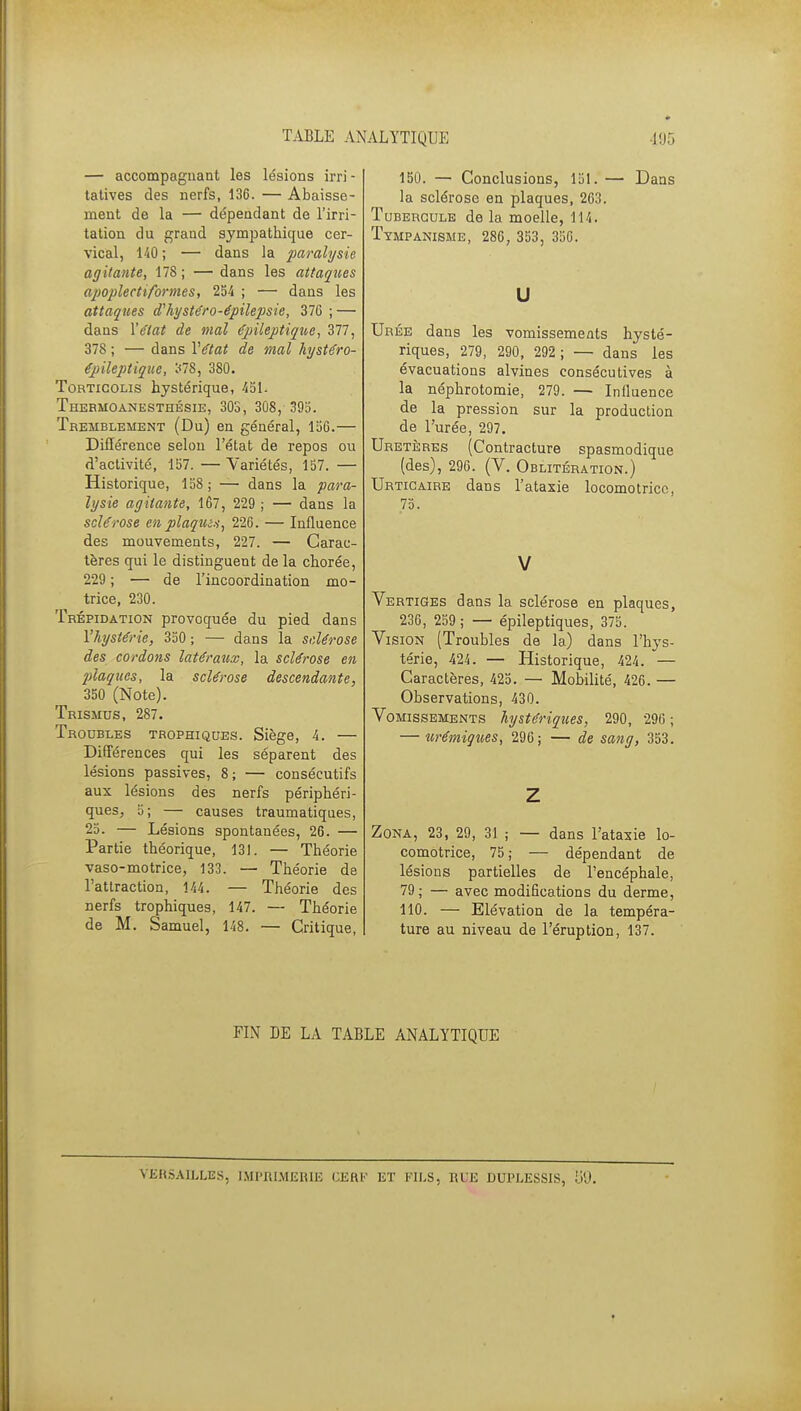 — accompagnant les lésions irri - tatives des nerfs, 136. — Abaisse- ment de la — dépendant de l'irri- tation du grand sympathique cer- vical, iiO ; — dans la paralysie agitante, 178 ; — dans les attaques apoplectiformes, 254 ; — dans les attaques d'hystéro-épilepsie, 37C ; — dans Vélat de mal épileptiqii^e, 377, 378 ; — dans Xétat de mal hjstëro- épileptique, 378, 380. Torticolis hystérique, 4SI. Thermoanesthésie, 303, 308, 393. Tremblement (Du) en général, 1S6.— Différence selon l'état de repos ou d'activité, lb7. — Variétés, 157. — Historique, 158 j —• dans la para- lysie agitante, 167, 229 ; — dans la sclérose enplaquis, 226. — Influence des mouvements, 227. — Carac- tères qui le distinguent de la chorée, 229 ; — de l'incoordination mo- trice, 230. Trépidation provoquée du pied dans l'hystérie, 350 ; — dans la sdérose des cordons latéraux, la sclérose en j)laqucs, la sclérose descendante, 350 (Note). Trismus, 287. Troubles trophiques. Siège, 4. — Différences qui les séparent des lésions passives, 8; — consécutifs aux lésions des nerfs périphéri- ques, 5; — causes traumatiques, 25. — Lésions spontanées, 26. — Partie théorique, 131. — Théorie vaso-motrice, 133. — Théorie de l'attraction, 144. — Théorie des nerfs trophiques, 147. — Théorie de M. Samuel, 148. — Critique, 150. — Conclusions, 151. — Dans la sclérose en plaques, 263. Tubercule de la moelle, 114. Tympanisme, 28C, 353, 350. U Urée dans les vomissements hysté- riques, 279, 290, 292 ; — dans les évacuations alvines consécutives à la néphrotomie, 279. — Influence de la pression sur la production de l'urée, 297. Uretères (Contracture spasmodique (des), 290. (V. Oblitération.) Urticaire dans l'ataxie locomotrice, 75. V Vertiges dans la sclérose en plaques, 236, 259 ; — épileptiques, 375. Vision (Troubles de la) dans l'hys- térie, 424. — Historique, 424. — Caractères, 425. — Mobilité, 426. — Observations, 430. Vomissements hystériques, 290, 296 ; — urémiques, 296; — de sang, 353. Z Zona, 23, 29, 31 ; — dans l'ataxie lo- comotrice, 75; — dépendant de lésions partielles de l'encéphale, 79; — avec modifications du derme, 110. — Elévation de la tempéra- ture au niveau de l'éruption, 137. FIN DE LA TABLE ANALYTIQUE VKUSAILLES, 1.MI'IU.V1ER1E GERK ET FILS, RUE DUPLESSIS, [iO.