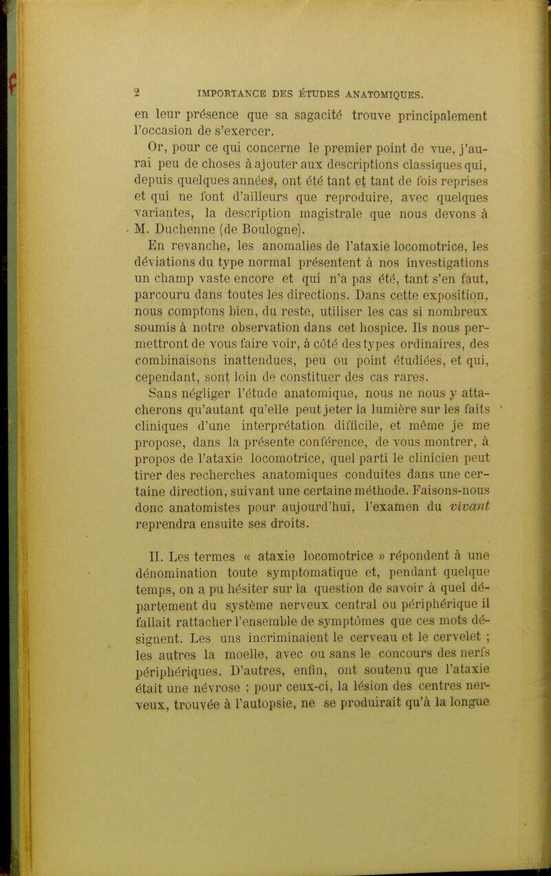 en leur présence que sa sagacité trouve principalement l'occasion de s'exercer. Or, pour ce qui concerne le premier point de vue, j'au- rai peu de choses à ajouter aux descriptions classiques qui, depuis quelques années, ont été tant et tant de fois reprises et qui ne font d'ailleurs que reproduire, avec quelques variantes, la description magistrale que nous devons à M. Duchenne (de Boulogne). En revanche, les anomalies de l'ataxie locomotrice, les déviations du type normal présentent à nos investigations un champ vaste encore et qui n'a pas été, tant s'en faut, parcouru dans toutes les directions. Dans cette exposition, nous comptons bien, du reste, utiliser les cas si nombreux soumis à notre observation dans cet hospice. Ils nous per- mettront de vous faire voir, à côté des types ordinaires, des combinaisons inattendues, peu ou point étudiées, et qui, cependant, sont loin de constituer des cas rares. Sans négliger l'étude anatomique, nous ne nous y atta- cherons qu'autant qu'elle peut jeter la lumière sur les faits ' cliniques d'une interprétation difficile, et même je me propose, dans la présente conférence, de vous montrer, à propos de l'ataxie locomotrice, quel parti le clinicien peut tirer des recherches anatomiques conduites dans une cer- taine direction, suivant une certaine méthode. Faisons-nous donc anatomistes pour aujourd'hui, l'examen du vivant reprendra ensuite ses droits. II. Les termes « ataxie locomotrice » répondent à une dénomination toute symptomatique et, pendant quelque temps, on a pu hésiter sur la question de savoir à quel dé- partement du système nerveux central ou périphérique il fallait rattacher l'ensemble de symptômes que ces mots dé- signent. Les uns incriminaient le cerveau et le cervelet ; les autres la moelle, avec ou sans le concours des nerfs périphériques. D'autres, enfin, ont soutenu que l'ataxie était une névrose : pour ceux-ci, la lésion des centres ner- veux, trouvée à l'autopsie, ne se produirait qu'à la longue