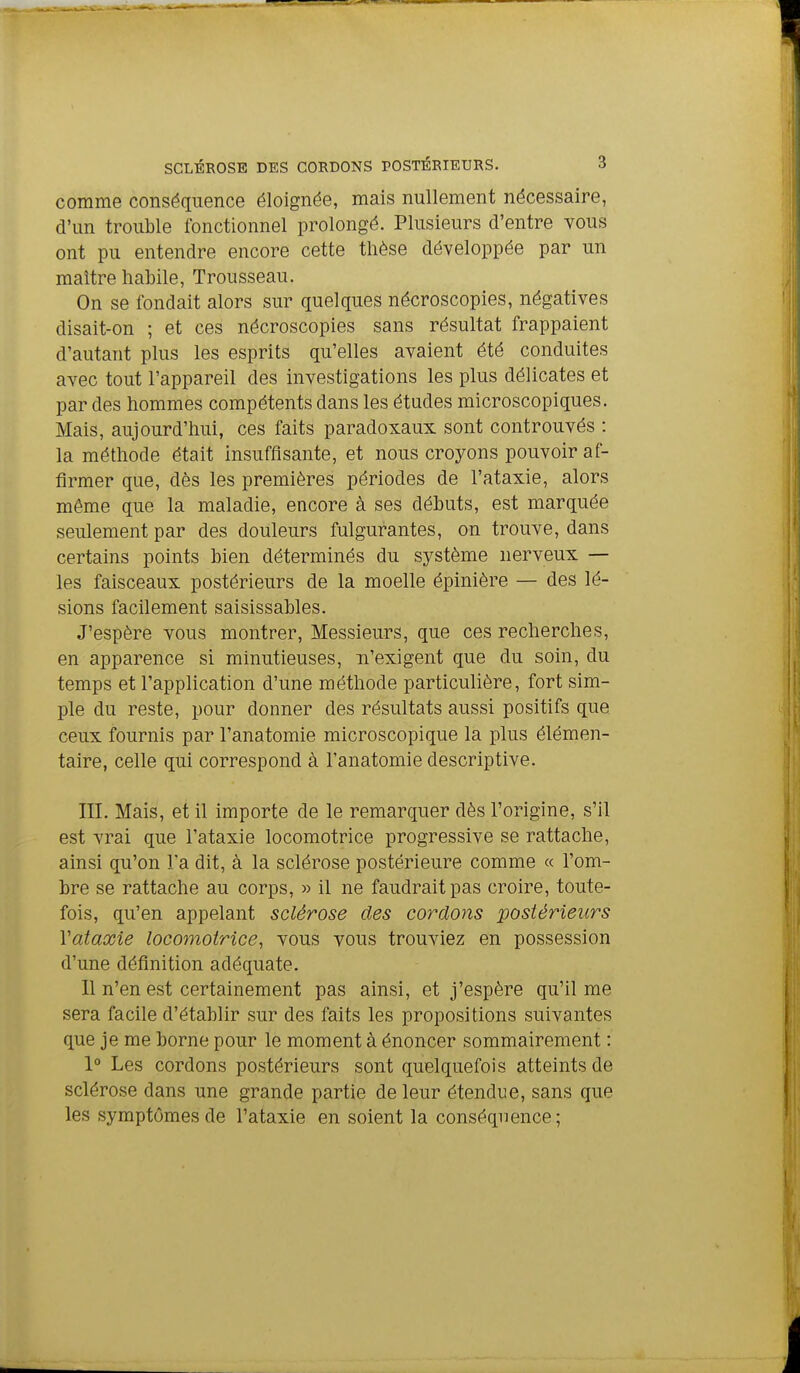 comme conséquence éloignée, mais nullement nécessaire, d'un trouble fonctionnel prolongé. Plusieurs d'entre vous ont pu entendre encore cette thèse développée par un maître habile, Trousseau. On se fondait alors sur quelques nécroscopies, négatives disait-on ; et ces nécroscopies sans résultat frappaient d'autant plus les esprits qu'elles avaient été conduites avec tout l'appareil des investigations les plus délicates et par des hommes compétents dans les études microscopiques. Mais, aujourd'hui, ces faits paradoxaux sont controuvés : la méthode était insuffisante, et nous croyons pouvoir af- firmer que, dès les premières périodes de l'ataxie, alors même que la maladie, encore à ses débuts, est marquée seulement par des douleurs fulgurantes, on trouve, dans certains points bien déterminés du système nerveux — les faisceaux postérieurs de la moelle épinière — des lé- sions facilement saisissables. J'espère vous montrer, Messieurs, que ces recherches, en apparence si minutieuses, n'exigent que du soin, du temps et l'application d'une méthode particulière, fort sim- ple du reste, pour donner des résultats aussi positifs que ceux fournis par l'anatomie microscopique la plus élémen- taire, celle qui correspond à l'anatomie descriptive. III. Mais, et il importe de le remarquer dès l'origine, s'il est vrai que l'ataxie locomotrice progressive se rattache, ainsi qu'on l'a dit, à la sclérose postérieure comme « l'om- bre se rattache au corps, » il ne faudrait pas croire, toute- fois, qu'en appelant sclérose des cordons postérieurs Vataœie locomotrice, vous vous trouviez en possession d'une définition adéquate. Il n'en est certainement pas ainsi, et j'espère qu'il me sera facile d'établir sur des foits les propositions suivantes que je me borne pour le moment à énoncer sommairement : 1° Les cordons postérieurs sont quelquefois atteints de sclérose dans une grande partie de leur étendue, sans que les symptômes de l'ataxie en soient la conséquence;