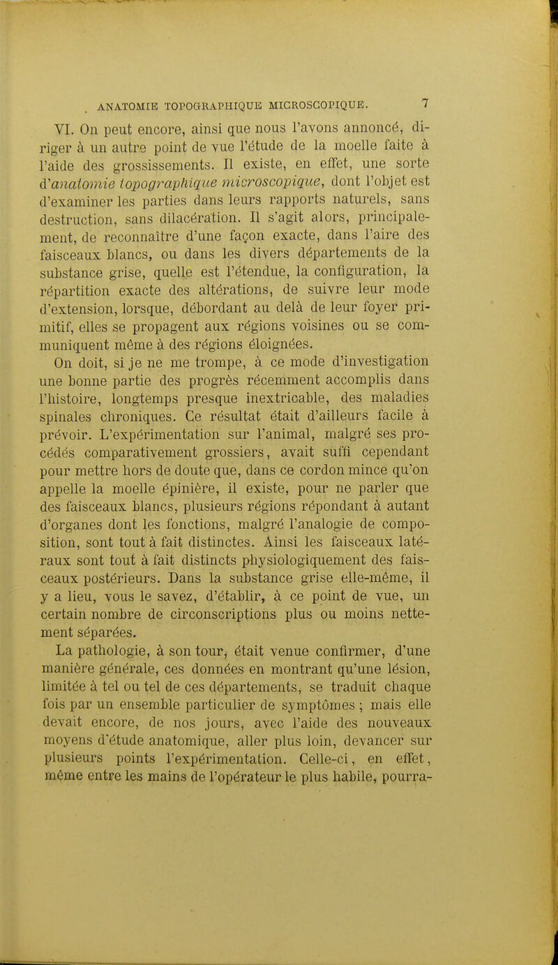 VL On peut encore, ainsi que nous l'avons annoncé, di- riger à un autre point de vue l'étude de la moelle faite à l'aide des grossissements. Il existe, en effet, une sorte ù'anaiomie topograpfiique microscopique, dont l'objet est d'examiner les parties dans leurs rapports naturels, sans destruction, sans dilacération. Il s'agit alors, principale- ment, de reconnaître d'une façon exacte, dans l'aire des faisceaux blancs, ou dans les divers départements de la substance grise, quelle est l'étendue, la configuration, la répartition exacte des altérations, de suivre leur mode d'extension, lorsque, débordant au delà de leur foyer pri- mitif, elles se propagent aux régions voisines ou se com- muniquent même à des régions éloignées. On doit, si je ne me trompe, à ce mode d'investigation une bonne partie des progrès récemment accomplis dans l'histoire, longtemps presque inextricable, des maladies spinales chroniques. Ce résultat était d'ailleurs facile à prévoir. L'expérimentation sur l'animal, malgré ses pro- cédés comparativement grossiers, avait suffi cependant pour mettre hors de doute que, dans ce cordon mince qu'on appelle la moelle épinière, il existe, pour ne parler que des faisceaux blancs, plusieurs régions répondant à autant d'organes dont les fonctions, malgré l'analogie de compo- sition, sont tout à fait distinctes. Ainsi les faisceaux laté- raux sont tout à fait distincts physiologiquement des fais- ceaux postérieurs. Dans la substance grise elle-même, il y a lieu, vous le savez, d'établir, à ce point de vue, un certain nombre de circonscriptions plus ou moins nette- ment séparées. La pathologie, à son tour, était venue confirmer, d'une manière générale, ces données en montrant qu'une lésion, limitée à tel ou tel de ces départements, se traduit chaque fois par un ensemble particulier de symptômes ; mais elle devait encore, de nos jours, avec l'aide des nouveaux moyens d'étude anatomique, aller plus loin, devancer sur plusieurs points l'expérimentation. Celle-ci, en effet, m^me entre les mains de l'opérateur le plus habile, pourra-