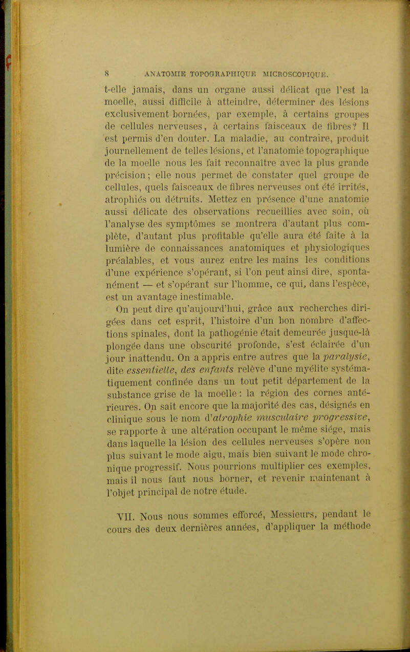 t-elle jamais, dans un organe aussi délicat que l'est la moelle, aussi difficile à atteindre, déterminer des lésions exclusivement bornées, par exemple, à certains groupes de cellules nerveuses, à certains faisceaux de fibres? Il est permis d'en douter. La maladie, au contraire, produit journellement de telles lésions, et l'anatomie topographique de la moelle nous les fait reconnaître avec la plus grande précision ; elle nous permet de constater quel groupe de cellules, quels faisceaux de fibres nerveuses ont été irrités, atrophiés ou détruits. Mettez en présence d'une anatomie aussi délicate des observations recueillies avec soin, où l'analyse des symptômes se montrera d'autant plus com- plète, d'autant plus profitable qu'elle aura été faite à la lumière de connaissances anatomiques et physiologiques préalables, et vous aurez entre les mains les conditions d'une expérience s'opérant, si l'on peut ainsi dire, sponta- nément — et s'opérant sur l'homme, ce qui, dans l'espèce, est un avantage inestimable. On peut dire qu'aujourd'hui, grâce aux recherches diri- gées dans cet esprit, l'histoire d'un bon nombre d'affec- tions spinales, dont la pathogénie était demeurée jusque-là plongée dans une obscurité profonde, s'est éclairée d'un jour inattendu. On a appris entre autres que la paralysie, dite essentielle, des enfants relève d'une myélite systéma- tiquement confinée dans un tout petit département de la substance grise de la moelle : la région des cornes anté- rieures. On sait encore que la majorité des cas, désignés en clinique sous le nom ^.'atrophie musculaire progressive, se rapporte à une altération occupant le même siège, mais dans laquelle la lésion des cellules nerveuses s'opère non plus suivant le mode aigu, mais bien suivant le mode chro- nique progressif. Nous pourrions multiplier ces exemples, mais il nous faut nous borner, et revenir maintenant à l'objet principal de notre étude. VII. Nous nous sommes efforcé, Messieurs, pendant le cours des deux dernières années, d'appliquer la méthode