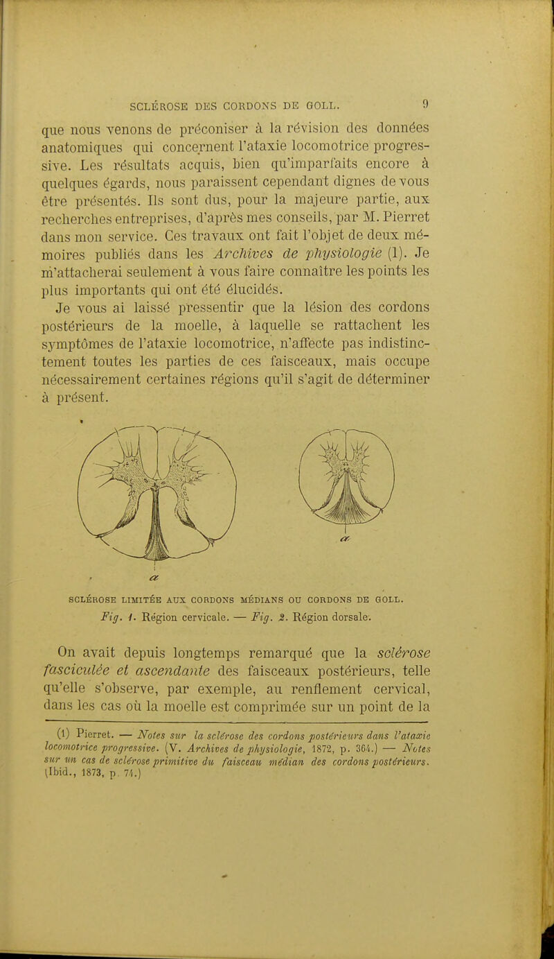 que nous venons de préconiser à la révision des données anatomiques qui concernent l'ataxie locomotrice progres- sive. Les résultats acquis, bien qu'imparfaits encore à quelques égards, nous paraissent cependant dignes de vous être présentés. Ils sont dus, pour la majeure partie, aux recherches entreprises, d'après mes conseils, par M. Pierret dans mon service. Ces travaux ont fait l'objet de deux mé- moires publiés dans les Archives de 'physiologie (1). Je m'attacherai seulement à vous faire connaître les points les plus importants qui ont été élucidés. Je vous ai laissé pressentir que la lésion des cordons postérieurs de la moelle, à laquelle se rattachent les symptômes de l'ataxie locomotrice, n'affecte pas indistinc- tement toutes les parties de ces faisceaux, mais occupe nécessairement certaines régions qu'il s'agit de déterminer à présent. SCLÉROSE LIMITÉE AUX CORDONS MÉDIANS OU CORDONS DE GOLL. Fig. 1. Région cervicale. — Fitj. 2- Région dorsale. On avait depuis longtemps remarqué que la sclérose fasciculée et ascendante des faisceaux postérieurs, telle qu'elle s'observe, par exemple, au renflement cervical, dans les cas où la moelle est comprimée sur un point de la (l) Pierret. — Noies sur la sclérose des cordons postérieurs dans l'alaxic locomotrice progressive. (V. Archives de p/ij/siologie, 1872, p. 3C/i.) — Notes sur m cas de sclérose primitive du faisceau médian des cordons postérieurs. \lh\d., 1873, p, 7//.)