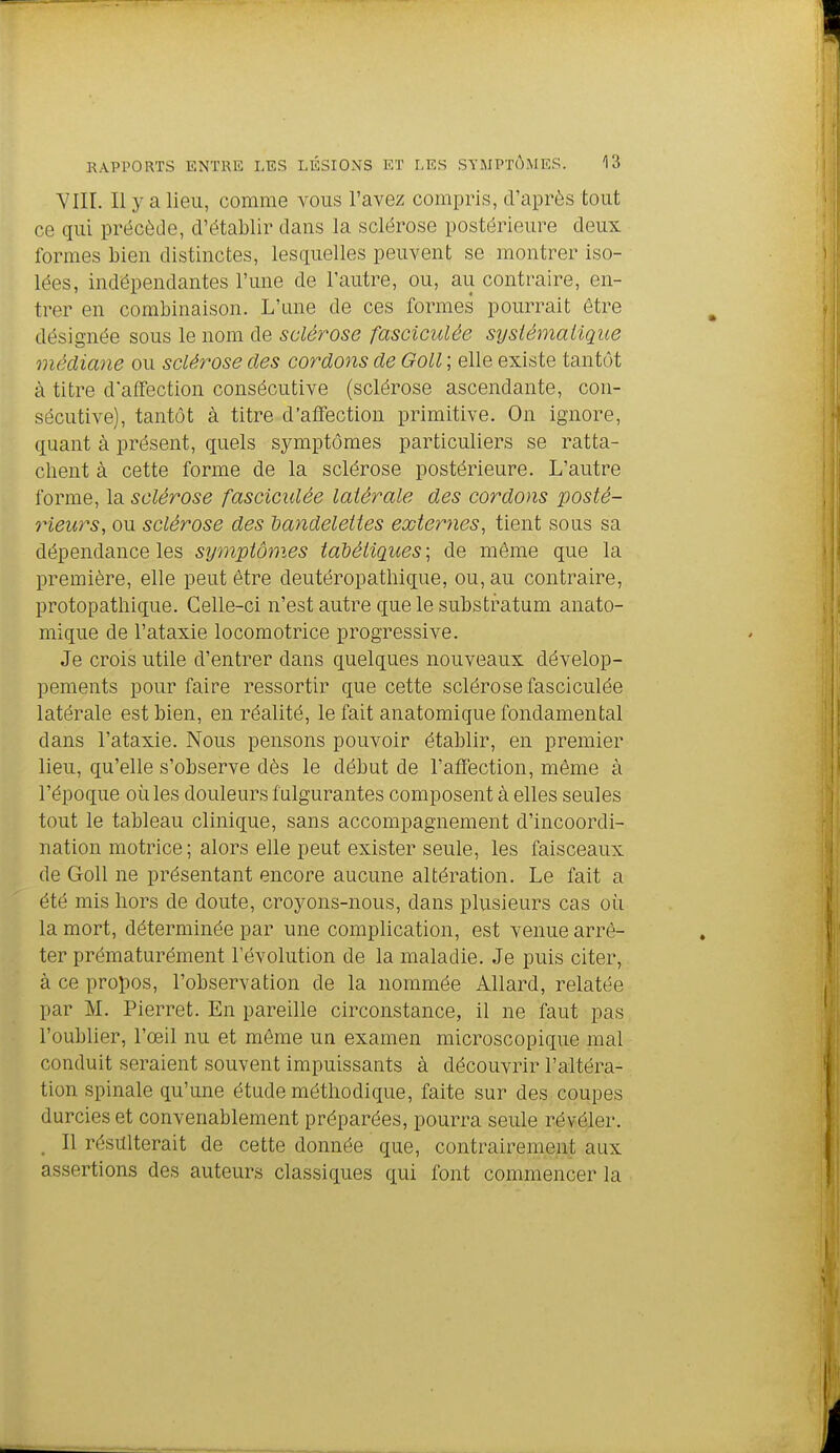 YIII. Il y a lieu, comme vous l'avez compris, d'après tout ce qui précède, d'établir dans la sclérose postérieure deux formes bien distinctes, lesquelles peuvent se montrer iso- lées, indépendantes l'une de l'autre, ou, au contraire, en- trer en combinaison. L'une de ces formes pourrait être désignée sous le nom de sclérose fasciculée sysiémaiique médiane ou sclérose des cordons de Goll ; elle existe tantôt à titre d'affection consécutive (sclérose ascendante, con- sécutive), tantôt à titre d'affection primitive. On ignore, quant à présent, quels symptômes particuliers se ratta- chent à cette forme de la sclérose postérieure. L'autre forme, la sclérose fasciculée latérale des cordons posté- rieurs, ou sclérose des dandeleites externes, tient sous sa dépendance les symptômes tadétiques ; de même que la première, elle peut être deutéropathique, ou, au contraire, protopatliique. Celle-ci n'est autre que le substfatum anato- mique de l'ataxie locomotrice progressive. Je crois utile d'entrer dans quelques nouveaux dévelop- pements pour faire ressortir que cette sclérose fasciculée latérale est bien, en réalité, le fait anatomique fondamental dans l'ataxie. Nous pensons pouvoir établir, en premier lieu, qu'elle s'observe dès le début de l'affection, même à l'époque où les douleurs fulgurantes composent à elles seules tout le tableau clinique, sans accompagnement d'incoordi- nation motrice ; alors elle peut exister seule, les faisceaux de Goll ne présentant encore aucune altération. Le fait a été mis hors de doute, croyons-nous, dans plusieurs cas où la mort, déterminée par une complication, est venue arrê- ter prématurément l'évolution de la maladie. Je puis citer, à ce propos, l'observation de la nommée Allard, relatée par M. Pierret. En pareille circonstance, il ne faut pas l'oublier, l'œil nu et môme un examen microscopique mal conduit seraient souvent impuissants à découvrir l'altéra- tion spinale qu'une étude méthodique, faite sur des coupes durcies et convenablement préparées, pourra seule révéler. , Il résulterait de cette donnée que, contrairement aux assertions des auteurs classiques qui font commencer la