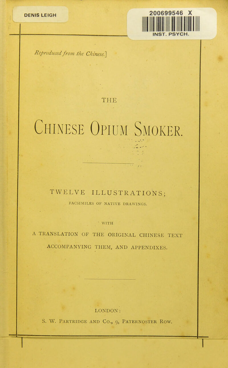 Reproduced from the Chinese^ 200699546 X INST. PSYCH. THE Chinese Opium Smoker TWELVE ILLUSTRATIONS; FACSIMILES OF NATIVE DRAWINGS. WITH A TRANSLATION OF THE ORIGINAL CHINESE TEXT ACCOMPANYING THEM, AND APPENDIXES. LONDON: S. W. Partridge and Co., 9, Paternoster Row.