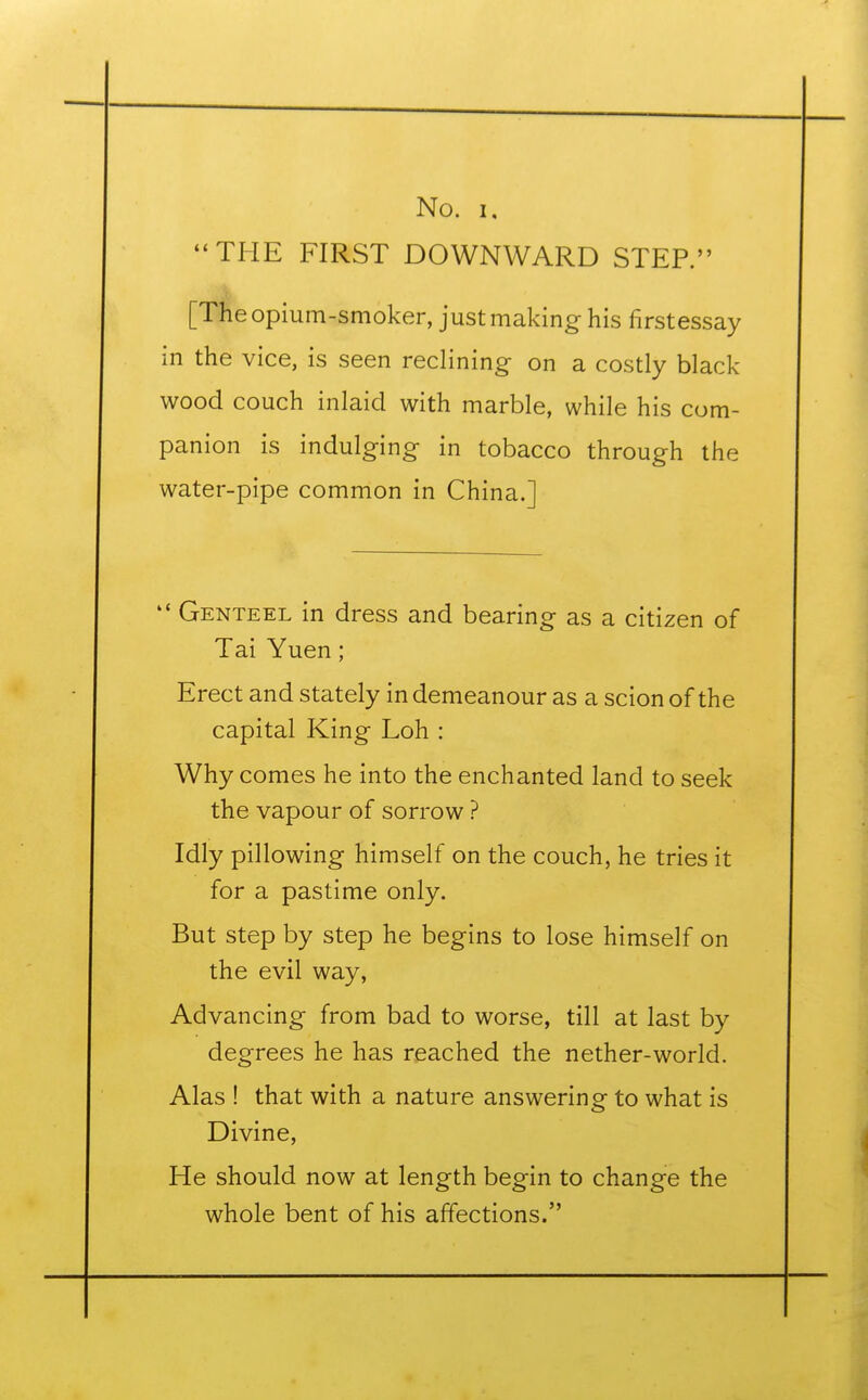 THE FIRST DOWNWARD STEP. [The opium-smoker, just making his firstessay in the vice, is seen reclining on a costly black- wood couch inlaid with marble, while his com- panion is indulging in tobacco through the water-pipe common in China.]  Genteel in dress and bearing as a citizen of Tai Yuen; Erect and stately in demeanour as a scion of the capital King Loh : Why comes he into the enchanted land to seek the vapour of sorrow ? Idly pillowing himself on the couch, he tries it for a pastime only. But step by step he begins to lose himself on the evil way, Advancing from bad to worse, till at last by degrees he has reached the nether-world. Alas ! that with a nature answering to what is Divine, He should now at length begin to change the whole bent of his affections.