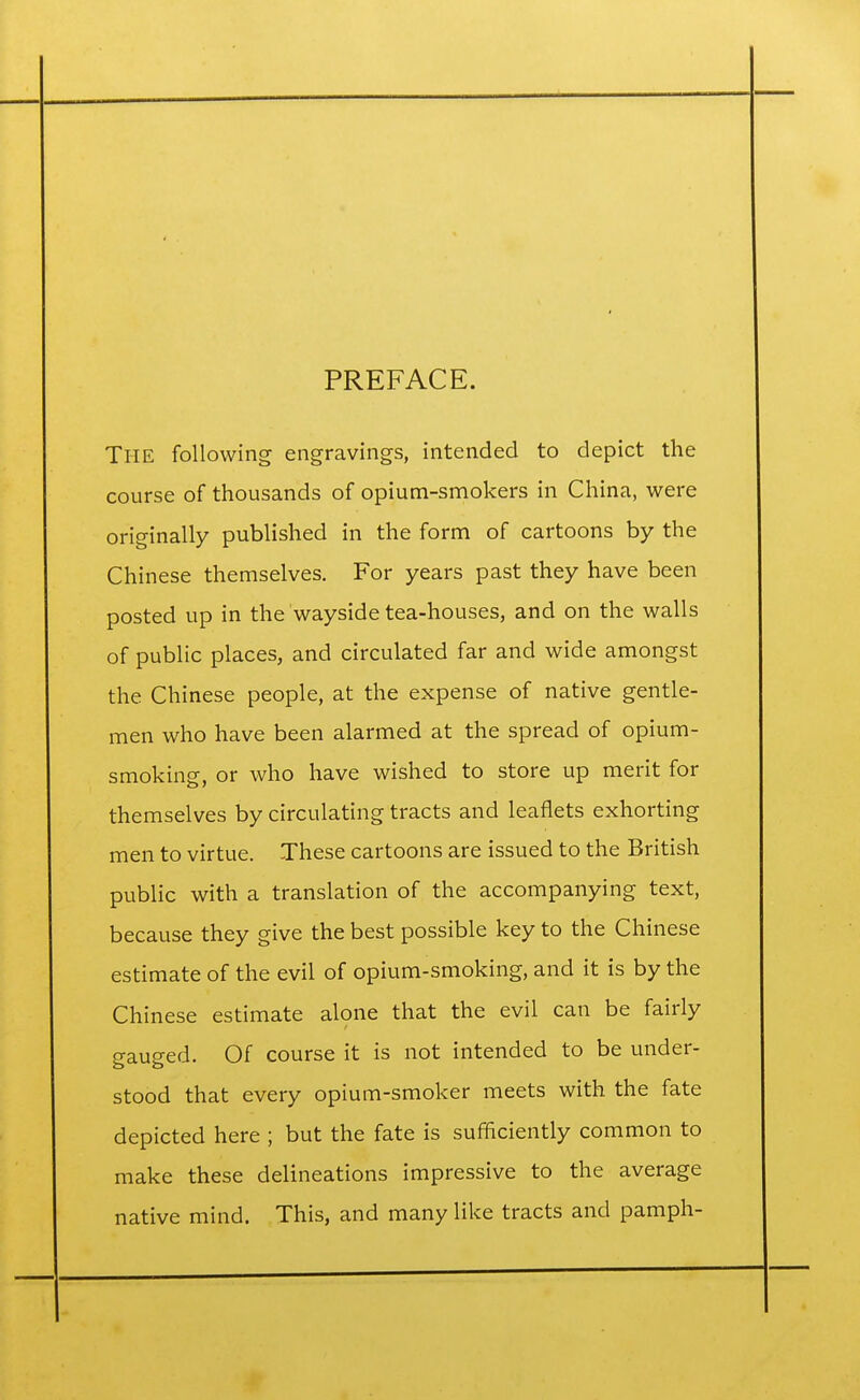 PREFACE. THE following engravings, intended to depict the course of thousands of opium-smokers in China, were originally published in the form of cartoons by the Chinese themselves. For years past they have been posted up in the wayside tea-houses, and on the walls of public places, and circulated far and wide amongst the Chinese people, at the expense of native gentle- men who have been alarmed at the spread of opium- smoking, or who have wished to store up merit for themselves by circulating tracts and leaflets exhorting men to virtue. These cartoons are issued to the British public with a translation of the accompanying text, because they give the best possible key to the Chinese estimate of the evil of opium-smoking, and it is by the Chinese estimate alone that the evil can be fairly gauged. Of course it is not intended to be under- stood that every opium-smoker meets with the fate depicted here ; but the fate is sufficiently common to make these delineations impressive to the average native mind. This, and many like tracts and pamph-