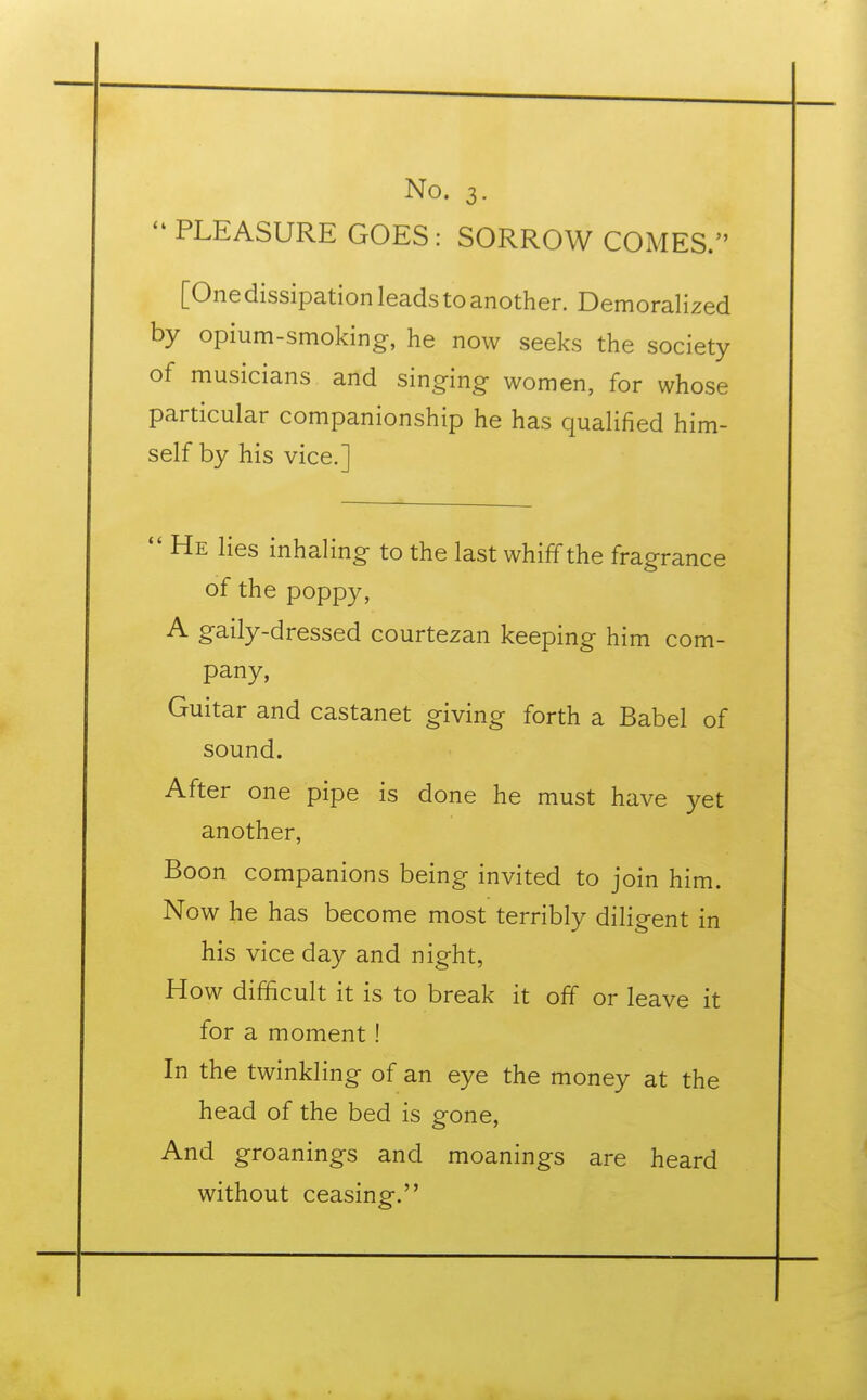  PLEASURE GOES: SORROW COMES. [One dissipation leads to another. Demoralized by opium-smoking, he now seeks the society of musicians and singing women, for whose particular companionship he has qualified him- self by his vice.]  He lies inhaling to the last whiff the fragrance of the poppy, A gaily-dressed courtezan keeping him com- pany, Guitar and Castanet giving forth a Babel of sound. After one pipe is done he must have yet another, Boon companions being invited to join him. Now he has become most terribly diligent in his vice day and night, How difficult it is to break it off or leave it for a moment ! In the twinkling of an eye the money at the head of the bed is gone, And groanings and moanings are heard without ceasing.
