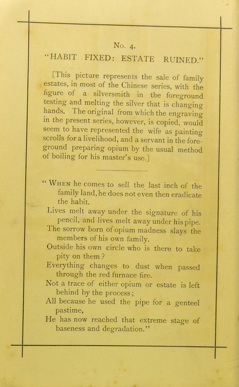 HABIT FIXED: ESTATE RUINED. [This picture represents the sale of family estates, in most of the Chinese series, with the figure of a silversmith in the foreground testing and melting the silver that is changing hands. The original from which the engraving in the present series, however, is copied, would seem to have represented the wife as painting scrolls for a livelihood, and a servant in the fore- ground preparing opium by the usual method of boiling for his master's use.]  When he comes to sell the last inch of the family land, he does not even then eradicate the habit. Lives melt away under the signature of his pencil, and lives melt away under his pipe. The sorrow born of opium madness slays the members of his own family. Outside his own circle who is there to take pity on them ? Everything changes to dust when passed through the red furnace fire. Not a trace of either opium or estate is left behind by the process ; All because he used the pipe for a genteel pastime, He has now reached that extreme staee of baseness and degradation.